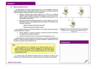 Capítulo 5
Anotaciones
REDES EN EDUCACIÓN 2 8
1.3. Sistemasoperativosdered.
Las clasificaciones que hemos analizado hasta ahora, nos han posibilitado conocer las
características básicas de cualquier sistema operativo. Ahora bien, con relación al tema que
estamos trabajando, deberemos realizar una nueva clasificación:
• Sistemas operativos para equipos autónomos. Se trata de los sistemas
operativos que se instalaban en las primeras máquinas y cuya función era la del
control y gestión eficiente del software y el hardware de cada equipo, no se
contemplaba su interconexión.
• Sistemas operativos para equipos conectados a una red. Sistemas que se han
desarrollado a partir de las posibilidades de comunicación entre máquinas y que
se pueden subdividir en:
o Sistemas operativos para equipos servidores.
o Sistemas operativos para equipos clientes.
Así, un sistema operativo para equipos conectados a una red debe realizar las funciones
descritas hasta ahora y, además:
• Permitir, gestionar y coordinar la conexión y funciones de todos los elementos
que integren la red (equipos y periféricos).
• Facilitar la seguridad de todos los recursos que estén integrados en la red.
Si quisiéramos que un equipo autónomo se incorporara a una red informática deberíamos
modificar su sistema operativo integrando las funciones necesarias o instalándole otro que
permitiera su conexión y funcionamiento en red.
En cualquier caso, esta clasificación también puede ser matizada en la forma en que
deseemos que se ofrezcan los servicios y desde el tipo de red que deseemos implementar.
Cliente
Windows 98
Cliente
NETWARE
Cliente
Windows XP
Ilustración 4: Para que un equipo se pueda conectar a una red requiere de
la instalación de un S.O. que admita una de las opciones de cliente o
servidor de red.
Nota:
Cuando disponemos de un ordenador con un sistema operativo que no ha
estado conectado a una red, al instalarle el adaptador de red observamos que no
llega a ver al resto de los equipos o que no puede acceder a la red, esto es debido
a que no se le han instalado los servicios del sistema operativo que van a permitir
su incorporación a la red.
 