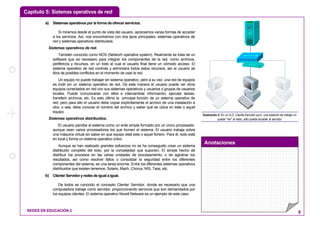 Capítulo 5: Sistemas operativos de red
Anotaciones
REDES EN EDUCACIÓN 2 9
a) Sistemas operativos por la forma de ofrecer servicios.
Si miramos desde el punto de vista del usuario, apreciamos varias formas de acceder
a los servicios. Así, nos encontramos con dos tipos principales: sistemas operativos de
red y sistemas operativos distribuidos.
Sistemas operativos de red.
También conocido como NOS (Networh operative system). Realmente se trata de un
software que es necesario para integrar los componentes de la red, como archivos,
periféricos y recursos, en un todo al cual el usuario final tiene un cómodo acceso. El
sistema operativo de red controla y administra todos estos recursos, así el usuario se
libra de posibles conflictos en el momento de usar la red.
Un equipo no puede trabajar sin sistema operativo, pero a su vez, una red de equipos
es inútil sin un sistema operativo de red. De esta manera el usuario puede ver otros
equipos conectados en red con sus sistemas operativos y usuarios o grupos de usuarios
locales. Puede comunicarse con ellos e intercambiar información, ejecutar tareas,
transferir archivos, etc. Es esto último la principal función de un sistema operativo de
red, pero para ello el usuario debe copiar explícitamente el archivo de una instalación a
otra, o sea, debe conocer el nombre del archivo y saber qué se ubica en éste o aquel
equipo.
Sistemas operativos distribuidos.
El usuario percibe al sistema como un ente simple formado por un único procesador,
aunque sean varios procesadores los que formen el sistema. El usuario trabaja sobre
una máquina virtual sin saber en que equipo está este o aquel fichero. Para él, todo está
en local y forma un sistema operativo único.
Aunque se han realizado grandes esfuerzos no se ha conseguido crear un sistema
distribuido completo del todo, por la complejidad que suponen. El simple hecho de
distribuir los procesos en las varias unidades de procesamiento, o de aglutinar los
resultados, así como resolver fallos o consolidar la seguridad entre los diferentes
componentes del sistema, es una tarea enorme. Entre los diferentes sistemas operativos
distribuidos que existen tenemos: Solaris, Mach, Chorus, NIS, Taos, etc.
b) Cliente/ Servidor y redes de igual a igual.
De todos es conocido el concepto Cliente/ Servidor, donde es necesario que una
computadora trabaje como servidor, proporcionando servicios que son demandados por
los equipos clientes. El sistema operativo Novell Netware es un ejemplo de este caso.
Ilustración 5: En un S.O. Cliente-Servidor puro, una estación de trabajo no
puede "ver" al resto, sólo puede acceder al servidor
 