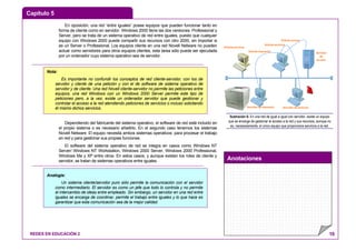 Capítulo 5
Anotaciones
REDES EN EDUCACIÓN 2 10
En oposición, una red “entre iguales” posee equipos que pueden funcionar tanto en
forma de cliente como en servidor. Windows 2000 tiene las dos versiones: Professional y
Server, pero se trata de un sistema operativo de red entre iguales, puesto que cualquier
equipo con Windows 2000 puede compartir sus recursos con otro 2000, sin importar si
es un Server o Professional. Los equipos cliente en una red Novell Netware no pueden
actuar como servidores para otros equipos clientes, esta tarea sólo puede ser ejecutada
por un ordenador cuyo sistema operativo sea de servidor.
Dependiendo del fabricante del sistema operativo, el software de red está incluido en
el propio sistema o es necesario añadirlo. En el segundo caso tenemos los sistemas
Novell Netware. El equipo necesita ambos sistemas operativos: para procesar el trabajo
en red y para gestionar sus propias funciones.
El software del sistema operativo de red se integra en casos como Windows NT
Server/ Windows NT Workstation, Windows 2000 Server, Windows 2000 Professional,
Windows Me y XP entre otros. En estos casos, y aunque existan los roles de cliente y
servidor, se tratan de sistemas operativos entre iguales.
Servidor
de
Acceso
Servidor de archivosServidor de Impresión
Solicita acceso
Solicita impresión
Solicita archivos
Solicita archivos
Ilustración 6: En una red de igual a igual con servidor, existe un equipo
que se encarga de gestionar el acceso a la red y sus recursos, aunque no
es, necesariamente, el único equipo que proporciona servicios a la red.
Nota:
Es importante no confundir los conceptos de red cliente-servidor, con los de
servidor y cliente de una petición y con el de software de sistema operativo de
servidor y de cliente. Una red Novell cliente-servidor no permite las peticiones entre
equipos, una red Windows con un Windows 2000 Server permite este tipo de
peticiones pero, a la vez, existe un ordenador servidor que puede gestionar y
controlar el acceso a la red atendiendo peticiones de servicios o incluso solicitando
él mismo dichos servicios.
Analogía:
Un sistema cliente/servidor puro sólo permite la comunicación con el servidor
como intermediario. El servidor es como un jefe que todo lo controla y no permite
el intercambio de ideas entre empleado. Sin embargo, un servidor en una red entre
iguales se encarga de coordinar, permite el trabajo entre iguales y lo que hace es
garantizar que esta comunicación sea de la mejor calidad.
 