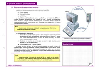 Capítulo 5: Sistemas operativos de red
Anotaciones
REDES EN EDUCACIÓN 2 11
1.4. Sistemasoperativosparaequiposservidores.
Los entornos de sistemas operativos de red más comunes son tres:
• Novell Netware.
• Microsoft Windows.
• UNIX/ Linux.
La mayor diferencia entre estos sistemas es que, desde sus comienzos, Novell Netware
ha sido un sistema cliente/servidor puro, mientras que Unix y Windows han desarrollado
redes en las que cualquier estación de trabajo podía actuar como cliente o servidor de
ciertas aplicaciones, con independencia de la existencia de un equipo con un sistema
operativo servidor instalado.
Un software servidor debe permitir:
• Compartir recursos: El sistema operativo debe encargarse de poner los recursos
a disposición del resto de los equipos, especificar determinar el control y acceso
que pueden realizar los distintos usuarios de dichos recursos y, por último,
coordinar el acceso a los mismos.
• Gestionar los usuarios de manera que se determine qué usuarios pueden
acceder a la red y en qué situación.
• Administrar y controlar el estado de la red.
Un equipo servidor, tal como ya hemos indicado, es aquel que presta una serie de
servicios a otros equipos. Si tenemos en cuenta la posibilidad que un entorno de red (Novell,
Windows o Unix/Linux) ofrece para la presencia de equipos que actúen como servidores,
podríamos crear una gradación de situaciones en cuanto a la flexibilidad que proporciona
cada uno de los sistemas operativos.
SOLICITUD
DE INICIO DE SESIÓN
PERMISO
DE INICIO DE SESIÓN
SERVIDOR
CLIENTE
Ilustración 7: Un servidor gestiona el acceso a la red por parte de los
usuarios
Nota:
Debemos desligar el concepto de servidor del de PC, puesto que un servidor
puede ser un router que asigne direcciones IP de forma dinámica.Un servidor es
cualquier dispositivo que presta un servicio en una red de ordenadores.
Nota:
Existen varias distribuciones distintas de software basado en UNIX y Linux,
desarrolladas por distintas empresas.
 
