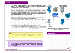 Capítulo 5
Anotaciones
REDES EN EDUCACIÓN 2 12
En las redes Novell es únicamente, el equipo servidor, con la aplicación de servidor
instalada, el que puede realizar estas funciones. Los equipos con aplicaciones clientes no
pueden encargarse de ninguna de estas tareas.
En las redes Windows, equipos con sistemas operativos cliente, pueden ser habilitados
para ofrecer servicios (actuar como servidor) al resto de los equipos de la red, sin embargo,
sólo los sistemas operativos de servidor Windows NT Server o Windows 2000 Professional
Server pueden gestionar el acceso a la red. De este modo, en una red sin servidor Windows
y con estaciones cliente de este sistema operativo, cada usuario controlaría el acceso a su
equipo, sin la posibilidad de crear un control centralizado.
Por último, las redes Linux son completamente flexibles, en cualquier equipo, con
independencia de la distribución que posea, puede actuar como servidor e implementar
cualquier servicio, no hay ningún tipo de restricciones en este sentido.
Las situaciones que acabamos de plantear parten de la idea de redes con sistemas
operativos homogéneos, sin embargo, actualmente, una red informática puede estar
constituida por ordenadores que monten sistemas operativos distintos y será el sistema
operativo servidor el que condicione el comportamiento de dicha red. Para ello se han
habilitado, desde las distintas empresas aplicaciones que se pueden instalar tanto en
clientes como en servidores que posibilitan esta interoperatividad de sistemas.
En cualquier caso, con independencia del sistema operativo que utilicen, deben
comunicarse entre sí con un lenguaje común, es decir, debemos habilitar en todos ellos el
mismo protocolo de comunicaciones ya sea NetBEUI, TCP/IP, IPX/SPX, etc. pues, en caso
contrario, los equipos no podrían comunicarse entre sí.
Cliente
Windows 2000
Servidor Control de dominio
Windows 2000 SERVER
Servidor de
Impresión
Cliente Linux
Servidor de archivos
con SAMBA
Windows XP
Ilustración 8: Actualmente existe una alta interoperabilidad entre sistemas
operativos para el trabajo en red.
Nota:
Para conectar un equipo con Windows 98, por ejemplo, a una red Novell se
requiere la instalación de la pila de protocolos IPX/SPX y el servicio de cliente para
Netware.
Para pensar:
¿Qué sucedería si en una misma red tuviéramos un servidor de DHCP de
Linux y otro de Windows?, ¿pasaría lo mismo si se trataran de servidores de
FTP?, ¿por qué?
 