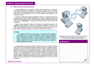 Capítulo 5: Sistemas operativos de red
Anotaciones
REDES EN EDUCACIÓN 2 13
1.5. Sistemasoperativosparaequiposcliente.
Cuando trabajamos con un ordenador autónomo, todas las peticiones de servicios se
realizan dentro del equipo, sin embargo, en un ordenador conectado a una red se requiere
de un sistema que permita cursar órdenes y peticiones al exterior. El equipo ya no cursa
órdenes a un único procesador, sino que lo puede realizar a todos aquellos que se
encuentren en la red.
El sistema operativo debe emplear una aplicación (“shell”) que se encargue de controlar
las peticiones que realiza el equipo identificado como cliente y redirigirlas al equipo que
dispone de dicho recurso dentro de la red de redirigir las peticiones. Estas aplicaciones son
conocidas como redirectores y son distintas en función del tipo de red en el que nos
encontremos.
Además, estas aplicaciones, puede crear referencias de elementos externos al PC
asignándole objetos internos. Por ejemplo, una carpeta compartida de un PC en la red
puede recibir la asignación de una letra de unidad de red, o la petición de impresión a un
puerto del equipo puede ser dirigida a una impresora compartida por otro equipo.
Los distintos sistemas operativos condicionan la forma en la que van a actuar los clientes
dentro de la red. Así, en Windows, necesitamos instalar el servicio de “compartir archivos e
impresoras” para que nuestro equipo cliente actúe como servidor y cliente de archivos y
periféricos, mientras que en Linux, deberemos instalar un servidor Samba para compartir
archivos en una red con equipos Windows o puntos de montaje NFS con equipos Linux. Sin
embargo, con independencia del S.O. del que se trate, un software cliente debe posibilitar
que esa máquina pueda acceder a archivos remotos, elementos de hardware de otros
equipos, además de posibilitar la identificación, bien en la máquina local, bien en un servidor
remoto, del usuario que accede en ese momento al equipo y, por lo tanto, a la red de
ordenadores.
REDIRECTOR
EXTERNA
PETICIÓN
INTERNA
Ilustración 9: El redirector es la aplicación que hace transparente el uso de
la red, gestionando y redirigiendo las peticiones de servicio.
Analogía:
Un redirector es similar a una persona que se encargara de crear analogías
como esta dentro del PC, si realizo una petición de un archivo externo el redirector
le dice “bueno, pues lo hacemos a tu unidad G:” cuando en realidad esa unidad
física no existe dentro del equipo . Es decir, simplifica todo el trabajo a la hora de
realizar las peticiones de servicios creando referencias internas a elementos
externos. Engaña al PC para que piense que se encuentra solo cuando en
realidad actúa dentro de una red.
 