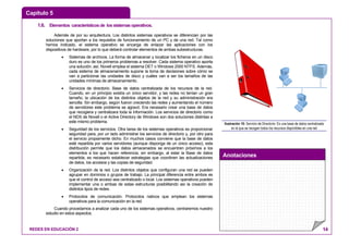 Capítulo 5
Anotaciones
REDES EN EDUCACIÓN 2 14
1.6. Elementos característicosde lossistemasoperativos.
Además de por su arquitectura, Los distintos sistemas operativos se diferencian por las
soluciones que aportan a los requisitos de funcionamiento de un PC y de una red. Tal como
hemos indicado, el sistema operativo se encarga de enlazar las aplicaciones con los
dispositivos de hardware, por lo que deberá controlar elementos de ambas subestructuras.
• Sistemas de archivos. La forma de almacenar y localizar los ficheros en un disco
duro es uno de los primeros problemas a resolver. Cada sistema operativo aporta
una solución; así, Novell emplea el sistema DET o Windows 2000 NTFS. Además,
cada sistema de almacenamiento supone la toma de decisiones sobre cómo se
van a particionar las unidades de disco y cuáles van a ser los tamaños de las
unidades mínimas de almacenamiento.
• Servicios de directorio. Base de datos centralizada de los recursos de la red.
Cuando, en un principio existía un único servidor, y las redes no tenían un gran
tamaño, la ubicación de los distintos objetos de la red y su administración era
sencilla. Sin embargo, según fueron creciendo las redes y aumentando el número
de servidores este problema se agravó. Era necesario crear una base de datos
que recogiera y centralizara toda la información. Los servicios de directorio como
el NDS de Novell o el Active Directory de Windows son dos soluciones distintas a
este mismo problema.
• Seguridad de los servicios. Otra tarea de los sistemas operativos es proporcionar
seguridad para, por un lado administrar los servicios de directorio y, por otro para
el servicio propiamente dicho. En muchos casos conviene que la base de datos
esté repartida por varios servidores (aunque disponga de un único acceso), esta
distribución permite que los datos almacenados se encuentren próximos a los
elementos a los que hacen referencia, sin embargo, al estar la Base de datos
repartida, es necesario establecer estrategias que coordinen las actualizaciones
de datos, los accesos y las copias de seguridad.
• Organización de la red. Los distintos objetos que configuran una red se pueden
agrupar en dominios o grupos de trabajo. La principal diferencia entre ambos es
que el control de acceso sea centralizado o local. Los sistemas operativos pueden
implementar una o ambas de estas estructuras posibilitando así la creación de
distintos tipos de redes.
• Protocolos de comunicación. Protocolos nativos que emplean los sistemas
operativos para la comunicación en la red.
Cuando procedamos a analizar cada uno de los sistemas operativos, centraremos nuestro
estudio en estos aspectos.
Ilustración 10: Servicio de Directorio: Es una base de datos centralizada
en la que se recogen todos los recursos disponibles en una red
 