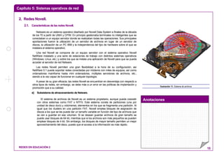 Capítulo 5: Sistemas operativos de red
Anotaciones
REDES EN EDUCACIÓN 2 15
22.. RReeddeess NNoovveellll..
2.1. CaracterísticasdelasredesNovell.
Netware es un sistema operativo diseñado por Novell Data System a finales de la década
de los 70 a partir de UNIX y CP/M. En principio gestionaba terminales no inteligentes que se
conectaban a un equipo servidor donde se realizaban todas las operaciones. Sus principales
aportaciones fueron la utilización de un servidor de archivos en lugar de un servidor de
discos, la utilización de un PC IBM y la independencia del tipo de hardware sobre el que se
instalara el sistema operativo.
Una red Novell se compone de un equipo servidor con el sistema operativo Novell
NetWare instalado y una serie de estaciones de trabajo con distintos sistemas operativos
(Windows, Linux, etc.) y sobre los que se instala una aplicación de Novell para que se pueda
acceder al servidor de red Netware.
Las redes Novell permiten una gran flexibilidad a la hora de su configuración, así
NetWare 5.1 puede soportar redes conectadas por módems con miles de equipos, así como
ordenadores mainframe hasta mini ordenadores, múltiples servidores de archivos, etc.;
siendo a la vez capaz de funcionar en cualquier topología.
A pesar de su gran eficacia, las redes Novell se encuentran en desventaja con respecto a
otros tipos de redes, sin embargo, se debe más a un error en las políticas de implantación y
promoción que a su calidad.
a) Subsistema de almacenamiento de Netware.
El sistema de archivos de Novell es un sistema propietario, aunque pueda coexistir
con otros sistemas como FAT o NTFS. Este sistema consta de particiones (una por
unidad de disco duro) y volúmenes, elementos en los que se fragmenta una partición. Al
igual que los clusters en una partición FAT, Novell emplea bloques de asignación de
discos a los que se les puede dar un tamaño variable en función del tipo de archivos que
se van a guardar en ese volumen. Si se desean guardar archivos de gran tamaño se
puede usar bloques de 64 kb, mientras que si los archivos son más pequeños se pueden
emplear bloques de 4 kb. Sin embargo, los bloques de mayor tamaño permiten un mejor
aprovechamiento del disco, puesto que el acceso a la información es más rápido.
Ilustración 11: Sistema de archivos
 