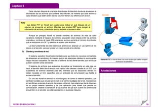 Capítulo 5
Anotaciones
REDES EN EDUCACIÓN 2 16
Cada volumen dispone de una tabla de entradas de directorio donde se almacenan la
información de los archivos que contiene ese volumen, de manera que cada archivo o
cada directorio que estén dentro de ese volumen tienen una referencia en el DET.
Aunque en principio Novell no admite nombres de archivos de más de ocho
caracteres mediante el Espacio de nombres se pueden crear enlaces entre los archivos
originales y nombres de hasta 256 caracteres, aunque aumenta el número de entradas
que se incorporan a la DET y ralentiza el acceso a los archivos.
La idea fundamental de este sistema de archivos es alcanzar un uso óptimo de los
discos en el servidor, para así prestar un mejor servicio a los clientes.
b) Clientes y servidores de red.
El sistema operativo Novell está orientado para que todos los recursos compartidos
se almacenen en servidores, de manera que en las estaciones clientes no se encuentre
ningún recurso compartido. Se trata de un sistema de red cliente-servidor puro en el que
pueden coexistir varios servidores.
El sistema de archivos que acabamos de explicar se fundamenta en esta idea, es
decir, el servidor debe dar el servicio más rápido a los clientes a través de un S.O. y un
subsistema de archivos diseñado para ello, mientras que las estaciones clientes no
deben necesitar un S.O. específico, sino un protocolo de comunicación que facilite el
acceso al servidor.
En una red Novell el servidor es el encargado de correr el sistema operativo y de
controlar los datos que circulan por la red, es el centro neurálgico de la red, incorporando
en las últimas versiones el servicio de acceso a Internet. Las estaciones cliente disponen
de su propio sistema operativo y de una aplicación para Novell que permite su
comunicación, creando la sensación a los usuarios de que aún cuando los archivos se
encuentren en el servidor, se están ejecutando en su propia máquina.
Servidor
Ilustración 12: En una red Novell los únicos equipos que pueden compartir
archivos son los servidores
Nota:
Las tablas FAT en Novell son usadas para indicar en qué bloques de un
volumen se encuentra un archivo. Mientras que emplea DET para recoger la
información de archivos y directorios que no requiere un acceso a ellos.
 