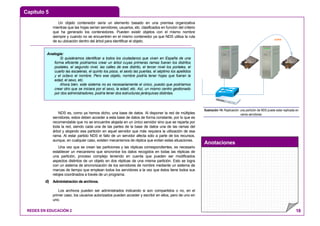Capítulo 5
Anotaciones
REDES EN EDUCACIÓN 2 18
Un objeto contenedor sería un elemento basado en una premisa organizativa
mientras que las hojas serían servidores, usuarios, etc. clasificados en función del criterio
que ha generado los contenedores. Pueden existir objetos con el mismo nombre
siempre y cuando no se encuentren en el mismo contenedor ya que NDS utiliza la ruta
de su ubicación dentro del árbol para identificar el objeto.
NDS es, como ya hemos dicho, una base de datos. Al disponer la red de múltiples
servidores, estos deben acceder a esta base de datos de forma constante, por lo que es
recomendable que no se encuentre alojada en un único servidor sino que se reparta por
toda la red, siendo cada una de las partes de la base de datos una de las ramas del
árbol y alojando esa partición en aquel servidor que más requiera la utilización de esa
rama. Al estar partido NDS el fallo de un servidor afecta sólo a parte de los recursos,
aunque, en cualquier caso, existen mecanismos de réplica que evitan estas situaciones.
Una vez que se crean las particiones y las réplicas correspondientes, es necesario
establecer un mecanismo que sincronice los datos recogidos en todas las réplicas de
una partición, proceso complejo teniendo en cuenta que pueden ser modificados
aspectos distintos de un objeto en dos réplicas de una misma partición. Esto se logra
con un sistema de sincronización de los servidores de nombre mediante un sistema de
marcas de tiempo que emplean todos los servidores a la vez que éstos tiene todos sus
relojes coordinados a través de un programa.
d) Administración de archivos.
Los archivos pueden ser administrados indicando si son compartidos o no, en el
primer caso, los usuarios autorizados pueden acceder y escribir en ellos, pero de uno en
uno.
COPIA
Ilustración 14: Replicación: una partición de NDS puede estar replicada en
varios servidores.
Analogía:
Si quisiéramos identificar a todos los ciudadanos que viven en España de una
forma eficiente podríamos crear un árbol cuyas primeras ramas fueran los distritos
postales, el segundo nivel, las calles de ese distrito, el tercer nivel los portales, el
cuarto las escaleras, el quinto los pisos, el sexto las puertas, el séptimo los apellidos
y el octavo el nombre. Pero ese objeto, nombre podría tener hojas que fueran la
edad, el sexo, etc.
Ahora bien, este sistema no es necesariamente el único, puesto que podríamos
crear otro que se iniciara por el sexo, la edad, etc. Así, un mismo centro gestionado
por dos administradores, podría tener dos estructuras jerárquicas distintas.
 