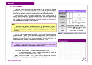 Capítulo 5
Anotaciones
REDES EN EDUCACIÓN 2 20
2.2. ProtocoloIPX/SPX.
Cuando se crearon las redes Novell era habitual que se trabajara con sistemas
propietarios, por lo que esta empresa desarrolló su propio protocolo de comunicaciones.
Este protocolo fue denominado Internetwork Packet Exchange / Sequential Packet
Exchange (Intercambio de Paquetes en Redes/Intercambio de Paquetes secuenciales).
Este protocolo se emplea únicamente en redes Novell. Fue en el pasado uno de los
modelos de red más extendidos, actualmente también lo está, pero, debido al desarrollo de
Internet está siendo sustituido por TCP/IP. Los principales protocolos de esta familia son IPX
y SPX, de aquí su nombre. El sistema operativo Windows los incluye en sus opciones de red
para facilitar la intercomunicación con las redes Novell.
La IPX/SPX, es enrutable, por ello hace posible la comunicación entre ordenadores que
pueden pertenecer a distintos tipos de redes, interconectadas entre sí por encaminadores
(routers), aunque en origen estaban orientados a redes LAN, empleando para identificar los
equipos la dirección física de la tarjeta de red. Es una pila de protocolos que, debido a las
limitaciones de origen, carece de la escalabilidad y universalidad de TCP/IP.
Las funciones de los protocolos IPX/SPX, se corresponden con los TCP/IP:
• IPX se corresponde con IP, y como él, trabaja en la capa de red. Se encarga del
envío de los paquetes desde el origen al destino.
SPX se corresponde con TCP, y como él, trabaja en la capa de transporte. Se encarga
del flujo de la transmisión y que los paquetes lleguen sin errores a su destino.
Ilustración 16: Relación entre el modelo OSI y la pila de protocolos IPX/SPX
Nivel OSI Protocolos de la pila IPX/SPX
Presentación
Aplicación
RIP
Sesión NetBIOS
Transporte
NCP SAP
Secuenciación de
paquetes intercambiados
SPX
Red Intercambio de paquetes internet IPX
Enlace
Protocolos de acceso Ethernet, Token
Ring, ARCnet
Físico Cable coaxial, par trenzado
Nota:
Hasta 1998 no se integraron de una forma nativa la pila de protocolos TCP/IP en el
sistema operativo NetWare. Al mantener cerrados los detalles de funcionamiento de este
protocolo Novell a perdido la batalla de la extensión de este protocolo como estándar de
la industria.
Para pensar:
Si IPX/SPX utiliza para identificar un host la dirección física. ¿deberán emplear algún
otro mecanismo para identificar cualquier equipo destino de datos?
 