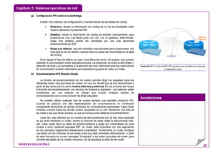 Capítulo 5: Sistemas operativos de red
Anotaciones
REDES EN EDUCACIÓN 2 25
g) Configuración IPX sobre el router/bridge.
Existen tres métodos de configuración y mantenimiento de las tablas de routing:
• Dinámico: donde la información de routing de la red es trasladada entre
routers utilizando el protocolo RIP.
• Estático: donde la información de routing es entrada manualmente, para
proporcionar una ruta fijada para una red, vía un gateway determinado.
Cada ruta estática puede ser cambiada por una ruta aprendida
dinámicamente por RIP.
• Rutas por defecto: que son entradas manualmente para proporcionar una
ruta para la red de destino cuando esta no puede ser encontrada en la tabla
de routing.
Para regular el flujo de tráfico, se usan unos filtros de control de acceso, que pueden
restringir la comunicación entre dispositivos/redes. La restricción es entre la red Origen y
dirección de host, y la red destino y la dirección de host. Adicionalmente las restricciones
de comunicación pueden extenderse para aplicarlas a grupos de redes y/o hosts.
h) Encaminamiento IPX. Routers Novell.
La función de encaminamiento de los routers permite dirigir los paquetes hacia las
diferentes redes. Hay dos tipos de routers en una red Novell que se han denominado a
partir de las versiones 3.x como routers internos y externos. En los primeros se incluye
la función de encaminamiento con servicio de ficheros e impresión. Los externos están
constituidos por una estación de trabajo que incluye múltiples tarjetas de
comunicaciones con la única función de dirigir paquetes.
Se pueden utilizar cualquier tipo de routers siempre que soporten protocolo IPX.
Cuando se produce una alta especialización de comunicaciones se construyen
propiamente eliminando en dichas funciones los computadores personales. Cada router
necesita conocer todos los demás routers accesibles en su red. Mantienen una lista de
las redes a las que tienen acceso, la cual se conoce como tabla de encaminamiento:
Cada red, está definida por su número de red constituidos por 32 bits, está separada
de las otras mediante un router, siendo el conjunto de estas redes la denominada inter-
red. Cada router tiene su tabla de encaminamiento y estas son transmitidas de unos
routers a otros mediante paquetes RIP. Un router, está conectado con dos segmentos
de red, llamados "segmentos directamente conectados". Inicialmente, un router configura
una tabla con los números de las redes a las que está conectado directamente. A partir
de este momento se envían mensajes "broadcast" a las redes conocidas del router, para
conocer las tablas de los routers cercanos. Así se actualiza la tabla de los router.
Tablas de
Routing
INTERNET
Ilustración 21: Función de RIP: RIP permite enviar las tablas de routing de
un dispositivo a otro
 