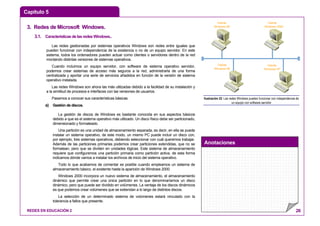 Capítulo 5
Anotaciones
REDES EN EDUCACIÓN 2 26
33.. RReeddeess ddee MMiiccrroossoofftt WWiinnddoowwss..
3.1. CaracterísticasdelasredesWindows..
Las redes gestionadas por sistemas operativos Windows son redes entre iguales que
pueden funcionar con independencia de la existencia o no de un equipo servidor. En este
sistema, todos los ordenadores pueden actuar como clientes o servidores dentro de la red
montando distintas versiones de sistemas operativos.
Cuando incluimos un equipo servidor, con software de sistema operativo servidor,
podemos crear sistemas de acceso más seguros a la red, administrarla de una forma
centralizada y aportar una serie de servicios añadidos en función de la versión de sistema
operativo instalada.
Las redes Windows son ahora las más utilizadas debido a la facilidad de su instalación y
a la similitud de procesos e interfaces con las versiones de usuarios.
Pasamos a conocer sus características básicas.
a) Gestión de discos.
La gestión de discos de Windows es bastante conocida en sus aspectos básicos
debido a que es el sistema operativo más utilizado. Un disco físico debe ser particionado,
dimensionado y formateado.
Una partición es una unidad de almacenamiento separada, es decir, en ella se puede
instalar un sistema operativo, de este modo, un mismo PC puede incluir un disco con,
por ejemplo, tres sistemas operativos, debiendo seleccionar con cuál queremos trabajar.
Además de las particiones primarias podemos crear particiones extendidas, que no se
formatean, pero que se dividen en unidades lógicas. Este sistema de almacenamiento
requiere que configuremos una partición primaria como partición activa, de esta forma
indicamos dónde vamos a instalar los archivos de inicio del sistema operativo.
Todo lo que acabamos de comentar es posible cuando empleamos un sistema de
almacenamiento básico, el existente hasta la aparición de Windows 2000.
Windows 2000 incorpora un nuevo sistema de almacenamiento, el almacenamiento
dinámico que permite crear una única partición en lo que denominaríamos un disco
dinámico, pero que puede ser dividido en volúmenes. La ventaja de los discos dinámicos
es que podemos crear volúmenes que se extiendan a lo largo de distintos discos.
La selección de un determinado sistema de volúmenes estará vinculado con la
tolerancia a fallos que presente.
Cliente
Windows 98
Cliente
Windows 2000
Cliente
Windows XP
Cliente
Windows 98
Ilustración 22: Las redes Windows pueden funcionar con independencia de
un equipo con software servidor
 