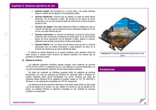 Capítulo 5: Sistemas operativos de red
Anotaciones
REDES EN EDUCACIÓN 2 27
• Volumen simple: Se encuentra en un único disco y se puede extender
hasta un máximo de 32 regiones. No es tolerante a fallos.
• Volumen distribuido: Volumen que se reparte a lo largo de varios discos
dinámicos. No es tolerante a fallos. Se escribe en los discos de forma
consecutiva, una vez que se llena la parte de volumen de un disco se pasa a
escribir en otro.
• Volumen con espejo: Para lograr tolerancia a fallos un sistema es crear un
volumen de este tipo, que se compone de dos volúmenes simples en el que
uno es una copia idéntica del otro.
• Volumen seccionado: Un volumen se distribuye a lo largo de varios discos
dinámicos pero la escritura se distribuye en todos ellos, no se van llenando
discos de forma secuencial. No es tolerante a fallos. Mejora el volumen
distribuido pues permite una escritura y lectura más rápidas.
• Volumen RAID-5: Con un mínimo de tres discos duros se crea un volumen
seccionado pero se añade información a cada partición de disco en el
volumen de manera que se evita la pérdida de datos.
El sistema de discos dinámicos no se puede configurar como partición activa del
disco aunque sí pueden incluir archivos del sistema operativo de manera que se
garantice su tolerancia a fallos.
b) Sistema de archivos.
Los sistemas operativos Windows pueden emplear como sistemas de archivos
FAT16, FAT32 y NTFS. La utilización de uno u otro sistema va a permitir desarrollar o no
una serie de posibilidades de utilización de ese mismo sistema operativo.
No todas las versiones de Windows soportan todos los sistemas de archivos
enumerados, así, sólo las versiones de Windows NT, Windows 2000 y Windows XP
pueden instalarse sobre discos formateados con NTFS, mientras que todas las
versiones desde Windows 95 en adelante se pueden instalar en FAT 32, MS-DOS y
Windows 3.x son totalmente compatibles con FAT16, únicamente.
Los sistemas de archivo permiten determinar, entre otras cosas dónde se ubica cada
una de las partes de un archivo, ya que, debido a la forma en que se escribe en los
discos, los distintos ficheros no aparecen completos en las unidades de escritura
(clusters) ni consecutivos.
Usuario 1 Usuario 3
Usuario 2
Ilustración 23: NTFS permite asignar distinto espacio de disco a cada
usuario
 