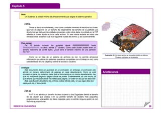 Capítulo 5
Anotaciones
REDES EN EDUCACIÓN 2 28
FAT16.
Divide el disco en volúmenes y crea como unidades mínimas de escritura los cluster,
que han de disponer de un tamaño fijo dependiente del tamaño de la partición Los
directorios que incluyen las unidades presentan, entre otros datos, la entrada en la FAT
referida al cluster donde se inicia cada archivo. En esa misma entrada se indica otra
entrada donde se señala cuál es el siguiente cluster del archivo, y así sucesivamente.
Como no se trata de un sistema de archivos de red, no permite almacenar
información que utilizan los sistemas operativos compatibles con el trabajo en red, como
características de una carpeta y control de acceso a usuarios.
FAT 32.
FAT 16 no admitía un tamaño de disco superior a dos Gygabytes debido al tamaño
de los cluster que creaba. FAT 32 permite tamaño de clusters más pequeños,
proporcionando una gestión del disco mejorada, pero no admite ninguna opción de red.
Se limita a proporcionar:
ARCHIVO
Ilustración 24: Un mismo archivo se encuentra dividido en distintos
“Clusters” que deben ser localizados
Nota:
Un cluster es la unidad mínima de almacenamiento que asigna el sistema operativo
Para pensar:
Fat 16 admite numerar las entradas desde 0000000000000000 hasta
1111111111111111, es decir, admite 216
clusters. Como cada cluster puede tener un
tamaño máxmimo de 32768 bytes. ¿Cuál sería el tamaño máximo de una partición
FAT16?
Analogía:
Este documento debe ser guardado en un archivador, sin embargo, el archivador sólo
admite un número determinado de páginas en cada departamento. Como ya está
ocupado en parte, no podemos meter todo el documento en un mismo departamento, hay
que irlo incluyendo página a página donde se puede. Evidentemente, es una locura, ya
que tendría que recordar dónde he metido cada página y el orden en las que las debo leer.
Esta es la función del sistema de archivos, indicar dónde está y en que lugar debo leer
cada parte de mi documento.
 