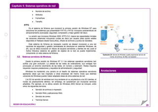Capítulo 5: Sistemas operativos de red
Anotaciones
REDES EN EDUCACIÓN 2 29
• Nombre de archivo.
• Atributos.
• Fecha/hora.
• Tamaño.
NTFS.
Es el sistema de ficheros que incorporó la primera versión de Windows NT para
solucionar los problemas que presentaban FAT16 y FAT32. Incorpora características de
almacenamiento avanzadas: seguridad, compresión y mejor gestión del disco.
La versión que incorpora Windows 2000, NTFS 5.0, mejora las capacidades iniciales
de versiones anteriores incluyendo cuotas de disco por usuario (esta opción estaba
disponible en Netware desde hacía años), cifrado de archivos y puntos de reanálisis.
Este sistema de ficheros es necesario cuando se desean incorporar a una red
opciones de seguridad y gestión centralizada de directorios en sistemas Windows, de
ahí, que se deba incorporar en discos de equipos servidores y clientes de red, pues el
Active Directory (sistema de gestión de objetos de la red) se puede implementar,
únicamente, en este sistema de ficheros.
3.2. SistemasservidoresdeWindows.
Desde la primera versión de Windows NT 3.1 los sistemas operativos servidores han
sufrido una gran evolución. La utilidad de las redes de ordenadores, sus ventajas han
provocado un enorme crecimiento de las redes, en número y extensión. Redes mayores
requerían mayores prestaciones y requisitos de administración y seguridad.
Windows ha mantenido una carrera en el diseño de sistemas operativos servidores
aportando ideas que han inspirado a otras empresas del mismo modo que distintas
versiones de Windows pueden haber adaptado ideas de otros sistemas de red.
Los SO de servidor de windows son muy similares en su arquitectura a los SO clientes, el
núcleo es prácticamente idéntico, sin embargo, se caracterizan por incorporar servicios
añadidos. Por ejemplo, en la última versión de Windows 2003 Server se incluyen, entre
otros, los siguientes servicios:
• Servidor de archivos e impresión.
• Servidor Web y aplicaciones Web.
• Servidor de correo.
• Terminal Server.
RED LOCAL
Servidor
Windows
Servicios
@
ARCHIVOS
www
@
ARCHIVOS
www
Ilustración 25: Servicio de Windows: puede proporcionar servicio de
Correo, de archivos, de Web, de impresión, ...
 