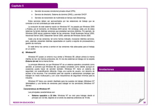 Capítulo 5
Anotaciones
REDES EN EDUCACIÓN 2 30
• Servidor de acceso remoto/red privada virtual (VPN).
• Servicio de directorio, Sistema de dominio (DNS), y servidor DHCP.
• Servidor de transmisión de multimedia en tiempo real (Streaming).
Estos servicios deben ser aprovechados por las estaciones de trabajo que se
conectan a la red controlada por este servidor.
La evolución de este sistema nación en Windows NT, ha pasado por Windows 2000
y finaliza, por el momento, en Windows 2003 server. Sin embargo, cada uno de estos
sistemas ha tenido distintas versiones que prestaban servicios distintos. Por ejemplo, de
Windows 2000 server podemos hablar de las versiones: Small Busisness Server 2000,
Advanced Server 2000, Datacenter Server 2000, además del Windows Server 2000.
Cada una de las versiones, tal como hemos indicado, incorporar distintos servicios,
pero, además, presentan distintas capacidades en cuanto a soporte de procesadores y
gestión de memoria.
En este tema nos vamos a centrar en las versiones más adecuadas para el trabajo
en un centro.
a) Windows NT.
Windows NT posee un entorno muy similar a Windows 98, utilizan ambos la misma
interfaz de red, los mismos protocolos, etc. En los dos sistemas se trabaja con la carpeta
Entorno de red, de la misma forma.
La principal diferencia, es que Windows NT es un sistema operativo concebido como
servidor, al contrario que Windows 98, que estaba concebido como cliente, aunque en
ocasiones pueda hacer de servidor también. Windows NT, tiene un sistema de
seguridad, con autentificación diferente. Exige una cuenta de usuario, con derecho de
acceso a los recursos. Fue concebido para dar soporte a aplicaciones complejas que
trabajan en modo multiusuario y con unos mecanismos de seguridad mínimos para la
industria.
Windows NT tiene una versión diseñada para los puestos de trabajo (Windows NT
Workstation) y una familia de versiones para trabajar en los servidores (Windows NT
Server).
Características de Windows NT.
Las principales características son:
• Sistema operativo a 32 bits: Windows NT se creó para trabajar desde el
principio con 32 bits, dejando en el olvido los sistemas anteriores de 16 bits.
 
