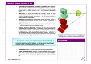Capítulo 5: Sistemas operativos de red
Anotaciones
REDES EN EDUCACIÓN 2 31
• Sistema de archivos NTFS (New Technology File System): Es un sistema de
almacenamiento de archivos que incorpora seguridad en archivos y directorios.
Controla mejor la fragmentación de archivos. Windows NT también incluye
soporte para FAT (aunque no para FAT32) y HPFS (sistema de archivos de
OS/2).
• Multiusuario: Un servidor con Windows NT, permite el acceso de varios
usuarios a la vez desde distintos puestos de la red. Cada usuario puede ser
propietario de objetos (carpetas, servicios, etc.) y, por ello, pueden administrar y
controlar el acceso a estos objetos.
• Multitarea: Permite la ejecución simultánea de distintas aplicaciones. Aunque el
procesador atienda únicamente una tarea en cada momento. Esto aumenta la
velocidad enormemente.
• Multiprocesador: Puede soportar varios procesadores en el mismo ordenador,
y cada uno trabajando a la vez con una tarea distinta.
• Espacios de memoria separados: Windows NT, se creó a partir de un núcleo
experimental de UNIX, llamado Mach OS, que trabaja en modo multihebra y con
derecho preferente. Debido a esto, además de una tecnología de subsistemas
protegidos, puede trabajar con programas y aplicaciones en espacios de
memoria separados. Esto impide que cuando falla un programa se produzca el
fallo del resto de programas en ejecución. Se puede abortar dicho programa sin
afectar al resto de los programas en funcionamiento.
• Portabilidad: Windows NT puede funcionar en distintos tipos de hardware.
• Trabajo en entornos mixtos: Windows NT puede trabajar en distintos tipos de
redes, cada cual con su protocolo. Por ejemplo: Novell Netware con IPX/SPX,
Unix mediante TCP/IP, Macintosh con AppleTalk, Windows mediante NetBEUI,
etc.
¡Hola!
Ilustración 26: Control de acceso a los recursos en redes de “igual a igual”:
cada usuario controla el acceso a sus carpetas, administra sus objetos
Para pensar:
En numerosas ocasiones, con sistemas operativos Windows 95 o 98, nos
encontramos con que una aplicación falla y debemos reiniciar el equipo. Sin
embargo los espacios de memoria separados nos permiten acceder al administrador
de tareas y finalizar únicamente la aplicación que no responde.
 