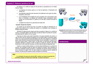 Capítulo 5: Sistemas operativos de red
Anotaciones
REDES EN EDUCACIÓN 2 33
NT trabaja en un modelo de capas de red que tiene su equivalencia con el modelo
OSI de 7 capas:
• Los sistemas de archivos operan en el nivel de Aplicación y Presentación del
modelo OSI.
• Hay diferentes protocolos para solucionar los problemas de las capas de sesión,
transporte y red de OSI.
• Los controladores de las tarjetas de red se encargan de la comunicación entre
ésta y el hardware y el software del ordenador. Estos controladores deben
cumplir con la norma NDIS 3.0. Operan en el nivel MAC (Control de Acceso al
Medio).
• La tarjeta de red opera en la capa física del modelo OSI.
Usuarios. Grupos de usuarios.
Un usuario es una persona que inicia una sesión de trabajo en Windows NT. El
usuario viene definido por su nombre de usuario y su contraseña. Esto constituye la
llamada cuenta de usuario.
Windows NT exige que todo usuario que inicie una sesión lo haga con un nombre de
usuario y contraseña válidos, para ello tiene una base de datos de cuentas de usuarios,
que utiliza para dar validez o no a un usuario.
Esta base de datos puede residir localmente en el propio ordenador del usuario. Lo
más normal es que los usuarios se agrupen de una manera lógica, de acuerdo a algún
criterio, en lo que se denomina grupo de trabajo, para ello se les asignará un nombre de
grupo. Cada ordenador del grupo puede tener algún recurso compartido. Un grupo forma
una red de “igual a igual” o “peer to peer”. En este caso, no hace falta que haya algún
ordenador dedicado a contener la base de datos de cuentas de usuarios. Esta reside
localmente en cada ordenador del grupo y se llama base de datos de seguridad local.
Cuando un usuario decide acceder a un dominio debe identificarse en un servidor del
dominio, que contenga la base de datos de cuentas de usuarios. Este ordenador se
denomina controlador central de dominio o controlador de Dominio Primario (conocido
por su acrónimo en inglés, PCD). En este modelo, las cuentas se llaman cuentas de
dominio, y se dice que los usuarios “inician una sesión en el dominio”.
Solicitud
de acceso
Aceptación o
denegación
de acceso
Dominio
Ilustración 28: Control de acceso: En un grupo cada ordenador dispone de
una base de datos de seguridad local en la que se identifican todos los
usuarios, en un dominio la base se encuentra centralizada
Nota:
Un controlador de reserva de dominio BDC contiene una copia de seguridad del
controlador principal, de manera que si éste falla, se activa el de reserva.
 
