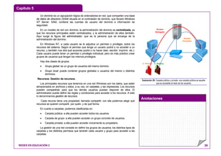 Capítulo 5
Anotaciones
REDES EN EDUCACIÓN 2 34
Un dominio es un agrupación lógica de ordenadores en red, que comparten una base
de datos de directorio (SAM) situada en el controlador de dominio, que llevará Windows
NT Server. SAM, contiene las cuentas de usuario del dominio e información de
seguridad.
En un modelo de red con dominio, la administración del dominio es centralizada, ya
que los recursos principales están centralizados, y la administración de ellos también.
Aquí surge la figura del administrador, que es la persona que se encarga de la
administración del dominio.
En Windows NT, a cada usuario se le adjudica un permiso o privilegio, sobre los
recursos del sistema. Según el permiso que tenga un usuario podrá o no acceder a un
recurso, y también nos dirá qué acciones podrá o no hacer (leer, escribir, imprimir, etc.).
Cada usuario puede tener un permiso o privilegio individual, pero es más práctico crear
grupos de usuarios que tengan los mismos privilegios.
Hay dos clases de grupos:
• Grupo global: es un grupo de usuarios del mismo dominio.
• Grupo local: puede contener grupos globales o usuarios del mismo o distintos
dominios.
Recursos. Gestión de recursos.
Los principales recursos que tenemos en una red Windows son los datos, que están
almacenados en archivos y estos, a su vez, en carpetas, y las impresoras. Los recursos
pueden compartirse, para que los demás usuarios puedan disponer de ellos. El
administrador puede definir las reglas y condiciones para acceder a los recursos. A esto
lo denominamos gestión de recursos.
Cada recurso tiene una propiedad, llamada compartir, con ella podemos elegir qué
recursos se quieren compartir, por quién, y de qué forma.
En cuanto a carpetas, podemos clasificarlas en:
• Carpeta pública: a ella pueden acceder todos los usuarios.
• Carpeta de grupo: a ella pueden acceder un grupo concreto de usuarios.
• Carpeta privada: a ella pueden acceder únicamente su propietario.
La gestión de una red consiste en definir los grupos de usuarios, los distintos tipos de
carpetas y los distintos permisos que tendrán cada usuario y grupo para acceder a las
carpetas.
Acceso
Denegado
Acceso
Permitido
C. Privada C. Pública
Ilustración 29: Carpeta pública y privada: una carpeta pública es aquella
que es accesible al resto de los usuarios
 