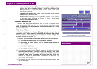 Capítulo 5: Sistemas operativos de red
Anotaciones
REDES EN EDUCACIÓN 2 37
• Tolerancia a fallos. Windows 2000 posee mecanismos para trabajar aunque se
produzca algún fallo. Un mecanismo orientado a esto es RAID (Redundant Array
of Inexpensive Disk), que controla la pérdida de datos, incluso cuando falle el
disco duro del ordenador.
• Integración con Internet: Server incluye Internet Information Server (IIS), una
plataforma segura de servidor Web.
• Directorio activo: sistema de servicios de directorio aplicable a redes ilimitadas
en su tamaño. Mejora el sistema de Windows NT (SAM) y se asemeja al
empleado en las redes Novell (NDS)
Arquitectura de Windows 2000.
Windows 2000, al igual que Windows NT, tiene dos capas, que separan en dos
niveles las funciones. Cada capa tiene un modo de funcionamiento distinto: modo
Kernel, con este modo se hacen las tareas más internas; y modo usuario, con el que se
ejecutan las aplicaciones.
Modo Kernel o Núcleo:
El Kernel o Núcleo es, en Windows 2000, algo parecido al corazón. Hace de
intermediario entre el sistema operativo y el procesador del ordenador. Tiene acceso al
sistema de datos y al hardware y ejecuta en un área de memoria protegida. Sus
principales componentes del núcleo son:
1) Executive Services: cada servicio se encarga de una función. Las principales son:
a) Administrar las Entradas/Salidas (I/O) hacia cualquier dispositivo.
b) Administrador de objetos: gestiona todos los posibles objetos utilizados por
Windows 2000.
c) Administrador de procesos.
d) Administrador de memoria virtual.
2) HAL (Hardware Abstraction Layer) (Capa de Abstracción de Hardware): controla la
interacción del Núcleo con el Hardware. Su misión, es abstraer o hacer que el
sistema ignore, el tipo de hardware de la máquina. Windows 2000, no permite al
software el acceso directo al hardware, siempre tiene que pasar por el HAL.
Gestiona las interfaces de Entrada/Salida, controladores de interrupción y la
comunicación multiprocesador.
3) Controladores del modo núcleo: son un conjunto de componentes modulares, cada
uno con una función.
Subsistemas de entornoSubsistemas integrales
Capa de abstracción de hardware (HAL, Hardware Abstraction Layer)
Controladores del modo núcleo
Windows 2000 Executive
Hardware
Win 32 POSIXSeguridad
Servicio de
servidor
Servicio de
estación de
trabajo
Aplicaciones
POSIX
Aplicaciones
Win 32
Modo núcleo
Modo usuario
Ilustración 32: Arquitectura de Windows 2000
 