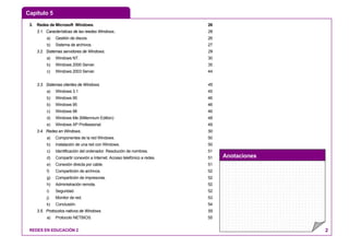 Capítulo 5
Anotaciones
REDES EN EDUCACIÓN 2 2
3. Redes de Microsoft Windows. 26
3.1. Características de las reedes Windows.. 26
a) Gestión de discos. 26
b) Sistema de archivos. 27
3.2. Sistemas servidores de Windows. 29
a) Windows NT. 30
b) Windows 2000 Server. 35
c) Windows 2003 Server. 44
3.3. Sistemas clientes de Windows. 45
a) Windows 3.1 45
b) Windows 95 46
b) Windows 95 46
c) Windows 98 46
d) Windows Me (Millennium Edition) 48
e) Windows XP Professional. 49
3.4. Redes en Windows. 50
a) Componentes de la red Windows. 50
b) Instalación de una red con Windows. 50
c) Identificación del ordenador. Resolución de nombres. 51
d) Compartir conexión a Internet. Acceso telefónico a redes. 51
e) Conexión directa por cable. 51
f) Compartición de archivos. 52
g) Compartición de impresoras. 52
h) Administración remota. 52
i) Seguridad. 52
j) Monitor de red. 53
k) Conclusión. 54
3.5. Protocolos nativos de Windows. 55
a) Protocolo NETBIOS. 55
 