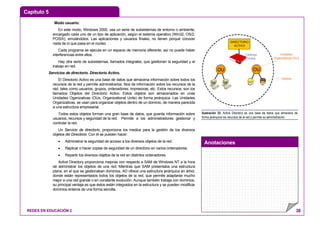 Capítulo 5
Anotaciones
REDES EN EDUCACIÓN 2 38
Modo usuario:
En este modo, Windows 2000, usa un serie de subsistemas de entorno o ambiente,
encargado cada uno de un tipo de aplicación, según el sistema operativo (Win32, OS/2,
POSIX), emulándolos. Las aplicaciones y usuarios finales, no tienen porqué conocer
nada de lo que pasa en el núcleo.
Cada programa se ejecuta en un espacio de memoria diferente, así no puede haber
interferencias entre ellos.
Hay otra serie de subsistemas, llamados integrales, que gestionan la seguridad y el
trabajo en red.
Servicios de directorio. Directorio Activo.
El Directorio Activo es una base de datos que almacena información sobre todos los
recursos de la red y permite administrarlos. Nos da información sobre los recursos de la
red, tales como usuarios, grupos, ordenadores, impresoras, etc. Estos recursos, son los
llamados Objetos del Directorio Activo. Estos objetos son almacenados en unas
Unidades Oganizativas (OUs, Organizational Units) de forma jerárquica. Las Unidades
Organizativas, se usan para organizar objetos dentro de un dominio, de manera parecida
a una estructura empresarial.
Todos estos objetos forman una gran base de datos, que guarda información sobre
usuarios, recursos y seguridad de la red. Permite a los administradores gestionar y
controlar la red.
Un Servicio de directorio, proporciona los medios para la gestión de los diversos
objetos del Directorio. Con él se pueden hacer:
• Administrar la seguridad de acceso a los diversos objetos de la red.
• Replicar o hacer copias de seguridad de un directorio en varios ordenadores.
• Repartir los diversos objetos de la red en distintos ordenadores.
Active Directory proporciona mejoras con respecto a SAM de Windows NT a la hora
de administrar los objetos de una red. Mientras que SAM presentaba una estructura
plana, en el que se gestionaban dominios, AD ofrece una estructura jerárquica en árbol,
donde están representados todos los objetos de la red, que permite adaptarse mucho
mejor a una red grande o en constante evolución. Aunque también trabaja con dominios,
su principal ventaja es que éstos están integrados en la estructura y se pueden modificar
dominios enteros de una forma sencilla.
DIRECTORIO
ACTIVO
Jose L. Herráez Picado
Catálogo
Global
OU OU
Jose L. Herráez Picado
Unidades
Organizativas (OU)
Objetos
Ilustración 33: Active Directory es una base de datos que almacena de
forma jerárquica los recursos de la red y permite su administración.
 