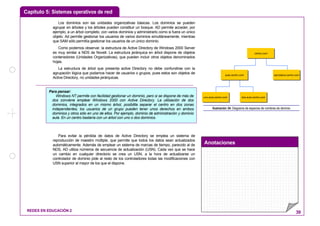 Capítulo 5: Sistemas operativos de red
Anotaciones
REDES EN EDUCACIÓN 2 39
Los dominios son las unidades organizativas básicas. Los dominios se pueden
agrupar en árboles y los árboles pueden constituir un bosque. AD permite acceder, por
ejemplo, a un árbol completo, con varios dominios y administrarlo como si fuera un único
objeto. Ad permite gestionar los usuarios de varios dominios simultáneamente, mientras
que SAM sólo permitía gestionar los usuarios de un único dominio.
Como podemos observar, la estructura de Active Directory de Windows 2000 Server
es muy similar a NDS de Novell. La estructura jerárquica en árbol dispone de objetos
contenedores (Unidades Organizativas), que pueden incluir otros objetos denominados
hojas.
La estructura de árbol que presenta active Directory no debe confundirse con la
agrupación lógica que podamos hacer de usuarios o grupos, pues estos son objetos de
Active Directory, no unidades jerárquicas.
Para evitar la pérdida de datos de Active Directory se emplea un sistema de
reproducción de maestro múltiple, que permite que todos los datos sean actualizados
automáticamente. Además de emplear un sistema de marcas de tiempo, parecido al de
NDS, AD utiliza números de secuencia de actualización (USN). Cada vez que se hace
un cambio en cualquier directorio se crea un USN, a la hora de actualizarse un
controlador de dominio pide al resto de los controladores todas las modificaciones con
USN superior al mayor de los que el dispone.
centro.com
secretaria.centro.comaula.centro.com
uno.aula.centro.com dos.aula.centro.com
Ilustración 34: Diagrama de espacios de nombres de dominio
Para pensar:
Windows NT permite con facilidad gestionar un dominio, pero si se dispone de más de
dos conviene emplear Windows 2000 con Active Directory. La utilización de dos
dominios, integrados en un mismo árbol, posibilita separar el centro en dos zonas
independientes; los usuarios de un grupo pueden tener unos derechos en ambos
dominios y otros sólo en uno de ellos. Por ejemplo, dominio de administración y dominio
aula. En un centro bastaría con un árbol con uno o dos dominios.
 