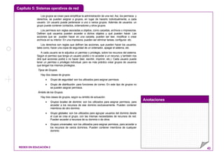 Capítulo 5: Sistemas operativos de red
Anotaciones
REDES EN EDUCACIÓN 2 43
Los grupos se crean para simplificar la administración de una red. Así, los permisos y
derechos, se pueden asignar a grupos, en lugar de hacerlo individualmente, a cada
usuario. Un usuario puede pertenecer a uno o varios grupos. Además de usuarios, un
grupo puede contener contactos, ordenadores y otros grupos.
Los permisos son reglas asociadas a objetos, como carpetas, archivos o impresoras.
Definen qué usuarios pueden acceder a dichos objetos y qué pueden hacer. Las
acciones que se pueden hacer en una carpeta, pueden ser leer, modificar o crear
archivos en su interior. En una impresora, pueden ser eliminar tareas, configurar, etc.
Los derechos son reglas que definen las acciones, que pueden hacer los usuarios,
tales como, hacer una copia de seguridad de un ordenador, apagar el sistema, etc.
A cada usuario se le adjudica un permiso o privilegio, sobre los recursos del sistema.
Según el permiso que tenga un usuario podrá o no acceder a un recurso, y también nos
dirá qué acciones podrá o no hacer (leer, escribir, imprimir, etc.). Cada usuario puede
tener un permiso o privilegio individual, pero es más práctico crear grupos de usuarios
que tengan los mismos privilegios.
Tipos de Grupos.
Hay dos clases de grupos:
• Grupo de seguridad: son los utilizados para asignar permisos.
• Grupo de distribución: para funciones de correo. En este tipo de grupos no
se pueden asignar permisos.
Ámbito de los Grupos.
Hay tres clases de grupos, según su ámbito de actuación:
• Grupos locales de dominio: son los utilizados para asignar permisos, para
acceder a los recursos de ese dominio exclusivamente. Pueden contener
miembros de otro dominio.
• Grupo globales: son los utilizados para agrupar usuarios del dominio desde
el cual se crea el grupo, con las mismas necesidades de recursos de red.
Pueden acceder a recursos de su dominio o de otros.
• Grupos universales: son los utilizados para asignar permisos, para acceder a
los recursos de varios dominios. Pueden contener miembros de cualquier
dominio
 