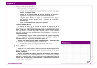 Capítulo 5
Anotaciones
REDES EN EDUCACIÓN 2 44
Normas para la creación de los Grupos.
Se recomienda seguir los siguientes pasos:
1. Creación de los grupos globales, incluyendo a los usuarios de cada grupo.
Ejemplos: Contabilidad, Ventas.
2. Creación de los grupos locales de dominio, agrupando los recursos, y
asignándolos a cada grupo local. Ejemplo: Impresoras color, Escáneres.
3. Agregar los grupos globales, que tengan que acceder a los recursos, al grupo
local adecuado. Ejemplo: agregar Ventas a Escáneres y Contabilidad a
Impresoras color.
4. Asignar los permisos pertinentes al grupo local de dominio.
Políticas o directivas de grupo.
Las políticas de grupo, son un conjunto de opciones de configuración de los
ordenadores y de los usuarios. Estas opciones, se guardan en los objetos de políticas de
grupos (Group Policy Objects, GPOs), y están asociados a objetos del Active Directory,
tales como dominios o unidades organizativas. De esta forma se puede controlar el
entorno de trabajo de un grupo de usuarios, una Unidad Organizativa o un dominio, de
una forma centralizada.
En las directivas de grupo, se pueden incluir parámetros de software, de seguridad,
programas disponibles a los usuarios, escritorio, acceso restringido a carpetas del
sistema Windows 2000 , derechos de las cuentas de usuario, etc.
Se puede evitar que los usuarios instalen software o accedan a programas o datos
no autorizados, que borren datos o programas importantes, etc.
Los administradores, son los que configuran estas directivas de grupo.
c) Windows 2003 Server.
Se trata del nuevo sistema operativo de Microsoft, heredero de Windows 2000 Server
al que añade opciones que permiten una gestión más flexible de la red a la vez que se
aumenta su seguridad.
Mejora la administración del Directorio activo y de las unidades de almacenamiento,
tanto discos dinámicos como unidades extraíbles. Incorpora un servidor web y permite el
alojamiento y creación de sitios XML web dinámicos. Se trata de la evolución natural de
Windows 2000 Server ofreciendo opciones mejoradas e implementando tecnologías que
han aparecido en los últimos años.
 