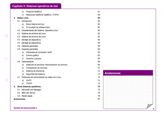 Capítulo 5: Sistemas operativos de red
Anotaciones
REDES EN EDUCACIÓN 2 3
b) Protocolo NetBEUI. 57
c) Relaciones NetBIOS/ NetBEUI / TCP/IP 58
4. Redes Linux. 59
4.1. Introducción. 59
a) Breve historia de linux. 59
b) El concepto de software libre. 60
4.2. Características del Sistema Operativo Linux. 60
4.3. Sistema de archivos de Linux. 62
4.3. Sistema de archivos de Linux. 62
4.4. Montaje de dispositivos. 64
4.4. Montaje de dispositivos. 64
4.5. Aspectos generales. 65
4.5. Aspectos generales. 65
a) Intérpretes de comandos “shell”. 65
b) Entorno gráfico. 65
c) Usuarios y grupos. 66
4.6. Administración. 69
a) Sistemas de permisos. Administración de archivos. 69
b) Compartición de recursos. 70
c) Sistema de directorios. 72
d) Seguridad del Sistema. 73
4.7. Protocolos de comunicación en redes con Linux. 74
a) UUCP. 74
b) TCP/IP. 74
5. Otros sistemas operativos. 75
5.1. Microsoft LAN Manager. 75
5.2. IBM LAN Server. 76
5.3. Redes Apple. 76
Ilustraciones 77
 