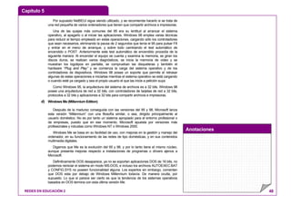 Capítulo 5
Anotaciones
REDES EN EDUCACIÓN 2 48
Por supuesto NetBEUI sigue siendo utilizado, y se recomienda hacerlo si se trata de
una red pequeña de varios ordenadores que tienen que compartir archivos e impresoras.
Una de las quejas más comunes del 95 era su lentitud al arrancar el sistema
operativo, al apagarlo o al iniciar las aplicaciones. Windows 98 emplea varias técnicas
para reducir el tiempo empleado en estas operaciones, cargando sólo los controladores
que sean necesarios, eliminando la pausa de 2 segundos que tenía el 95 para pulsar F8
y entrar en el menú de arranque, y sobre todo cambiando el test automático de
encendido o POST. Anteriormente este test automático de encendido procedía de la
siguiente manera: Al encender el equipo se cuenta y examina la memoria, se giran los
discos duros, se realizan varios diagnósticos, se inicia la memoria de video y se
muestran los logotipos en pantalla, se comprueban las disqueteras y también el
hardware “Plug and Play” y se comienza la carga del sistema operativo y de los
controladores de dispositivos. Windows 98 posee un soporte que permite el retrasar
algunas de estas operaciones e iniciarlas mientras el sistema operativo se está cargando
o cuando esté ya cargado y sea el propio usuario el que las inicie a petición suya.
Como Windows 95, la arquitectura del sistema de archivos es a 32 bits. Windows 98
posee una arquitectura de red a 32 bits, con controladores de tarjetas de red a 32 bits,
protocolos a 32 bits y aplicaciones a 32 bits para compartir archivos e impresoras.
d) Windows Me (Millennium Edition)
Después de la madurez conseguida con las versiones del 95 y 98, Microsoft lanza
esta versión “Millennium” con una filosofía similar, o sea, dirigido principalmente al
usuario doméstico. No es por tanto un sistema apropiado para el entorno profesional o
de empresas, puesto que en ese momento, Microsoft apuesta por versiones más
profesionales y robustas como Windows NT o Windows 2000.
Windows Me se basa en su facilidad de uso, con mejoras en la gestión y manejo del
ordenador, en su funcionamiento de las redes de tipo domésticas, y en sus contenidos
multimedia digitales.
Digamos que Me es la evolución del 95 y 98, y por lo tanto tiene el mismo núcleo,
aunque presenta mejoras respecto a instalaciones de programas o drivers ajenos a
Microsoft.
Definitivamente DOS desaparece, ya no se soportan aplicaciones DOS de 16 bits, no
podemos reiniciar el sistema en modo MS-DOS, e incluso los archivos AUTOEXEC.BAT
y CONFIG.SYS no poseen funcionalidad alguna. Los expertos sin embargo, comentan
que DOS esta por debajo de Windows Millennium todavía. De manera oculta, por
supuesto. Lo que sí parece ser cierto es que la tendencia de los sistemas operativos
basados en DOS termina con esta última versión Me.
 