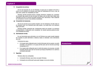 Capítulo 5
Anotaciones
REDES EN EDUCACIÓN 2 52
f) Compartición de archivos.
Una de las funciones de una red Windows, al igual que en cualquier red punto a
punto, es la de distribuir los recursos entre todos los ordenadores de la red, y que, de
este modo, puedan ser compartidos por todos.
Windows, permite compartir archivos, carpetas, directorios, unidades, etc. La decisión
de compartir algo puede ser idea del grupo de trabajo, pero se debe hacer desde cada
ordenador de la red. Un archivo se puede compartir como: Sólo lectura, Total o Depende
de contraseña en función de las distintas necesidades.
g) Compartición de impresoras.
Otro de los recursos que se puede compartir, son las impresoras. De este modo no
es necesario tener una impresora para cada equipo y se puede tener una impresora
mejor para todos.
Windows también contempla esto. Simplemente habrá que acceder a la impresora
correspondiente y configurarla como compartida. De manera opcional podemos poner
una contraseña de acceso.
h) Administración remota.
Es una herramienta para administrar una red Windows que puede resultar bastante
útil. Consiste en poder administrar a distancia, desde un ordenador, otros ordenadores
de la red.
Contempla dos casos:
• Si el equipo está configurado para el control del acceso de los usuarios, se podrá
conceder a una persona o a un grupo permiso para usar los recursos que tenga
compartidos en él.
• Si su equipo está configurado para el control de acceso a los recursos, se podrá
conceder permiso para usar los recursos que tenga compartidos en él, usando la
contraseña adecuada.
i) Seguridad.
Windows utiliza dos contraseñas:
• Contraseña Windows: para iniciar una sesión Windows.
• Contraseña de red Microsoft: para poder trabajar en red como clientes.
 