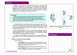 Capítulo 5
Anotaciones
REDES EN EDUCACIÓN 2 56
NetBIOS no se diseñó para una WAN (Wide Area Network), sino para LANs (Local
Area Network), debido a esto es un protocolo de red no enrutable, que identifica a los
equipos por un sistema de nombres no jerárquico, al contrario de como lo hace DNS.
NetBIOS identifica a los ordenadores por su nombre; nombre de ordenador1, nombre de
ordenador2, etc. Esta manera de identificar a los ordenadores por su nombre es
bastante útil en una red pequeña, pero no en grandes redes.
Su característica de no enrutable, le hace funcionar encapsulando bajo TCP/IP, en
lugar de crear un protocolo nuevo. De esta forma podemos trabajar en Internet. El uso
de TCP/IP, principal protocolo de Internet, nos permite copiar archivos e imprimir
documentos en cualquier lugar remoto, pero nuestro ordenador queda expuesto para ser
atacado a través de Internet.
NetBIOS utiliza los puertos 137, 138 y 139. Hay fallos de seguridad en Windows
debidos al protocolo NetBIOS. Por tanto, este protocolo se debe deshabilitar cuando no
sea imprescindible. Es decir, en redes que disponen de otros protocolos que pueden
realizar esas mismas funciones y que acceden a Internet.
El nombre que utiliza NetBIOS es el nombre que se pone, al iniciar Windows, en el
cuadro "Nombre de PC", en la pestaña "Identificación" de las propiedades de Entorno de
red.
Métodos de resolución de nombres NetBIOS.
Hay varios métodos:
• Caché NetBIOS: En cada ordenador hay almacenada una tabla dinámica
que contiene los últimos nombres de los otros ordenadores de la red. Esta
tabla se puede obtener con el comando nbtstat -r.
• Broadcasting: Se pregunta el nombre a todos los ordenadores de la red.
• Archivo LMHOSTS: Es un archivo de texto, que tiene cada ordenador de
la red, con una lista de direcciones IP y nombres NetBIOS.
Aula00
Aula01
Aula03
Aula02
CACHÉ
NETBIOS
Aula
03
Aula
02
Aula
01
Ilustración 42: CHACHÉ NETBIOS: Almacena los nombres en una tabla
dinámica
Para pensar:
Cuando es necesario identificar un ordenador que pertenece a una red distinta a
la que ocupa el equipo que decide comunicarse con él, es necesario dar dos
niveles, al menos, de nombre, red y equipo. Sin embargo, si no encontramos en
una red LAN, con un único dominio, todos los nombres se encuentran en la misma
jerarquía, sólo necesitan un parámetro para definirlos.
 
