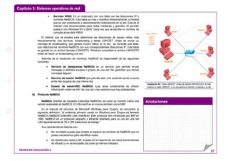 Capítulo 5: Sistemas operativos de red
Anotaciones
REDES EN EDUCACIÓN 2 57
• Servidor WINS: Es un ordenador con una tabla con las direcciones IP y
nombres NetBIOS. Esta tabla se crea y modifica dinámicamente, a medida
que se van conectando y desconectando ordenadores en la red. Este es el
método más recomendable para redes medianas y grandes. El servidor
puede ir con Windows NT o 2000. Cada vez que se escribe un nombre, se
consulta al servidor WINS.
El método que se emplea para determinar las direcciones de equipo utiliza, más
frecuentemente, dos técnicas, broadcasting y tablas LMHOST. Antes de enviar un
mensaje de broadcasting, que genera mucho tráfico en la red, se consulta una tabla,
que relacione los nombres NetBIOS con sus correspondientes direcciones IP. Esta tabla
se guarda en un archivo llamado LMHOSTS. Windows consultará el archivo LMHOSTS
antes de hacer un broadcasting a la red.
Además de la resolución de nombres, NetBIOS es responsable de las siguientes
funciones:
• Servicio de datagramas NetBIOS es un servicio que permite enviar
mensajes a distintos equipos o grupos de una red. No garantiza que dichos
mensajes lleguen.
• Servicio de sesión NetBIOS que permite abrir una conexión punto a punto
entre dos equipos de una misma red.
• Estado de sesión/NIC NetBIOS cuya tarea fundamental es ofrecer
información sobre las NIC de una red y las sesiones que hay establecidas.
b) Protocolo NetBEUI.
NetBEUI (Interfaz de Usuarios Extendida NetBIOS), es como su nombre indica una
versión extendida de NetBIOS. En Microsoft se le conoce también como NBF.
En el manual de recursos de Microsoft Windows para Grupos, se encuentra la
siguiente definición: “el protocolo primario usado en Windows para Grupos es llamado
NetBEUI (NetBIOS Extended User Interface). Este protocolo fue introducido por IBM en
1985. NetBEUI es un protocolo pequeño y eficiente diseñado para su uso en una red
LAN departamental de 20 a 200 estaciones de trabajo.”
Sus características básicas son:
• No enrutable puesto que emplea el espacio de nombres de NetBIOS que no
posee mecanismos para identificar redes.
• Se diseñó para redes LAN, emplea en la mayoría de los casos transmisiones
de difusión y no es enrutable (tal como ya hemos indicado)
Aula 03
Aula02
Aula 05
Aula01
Aula 04
Aula 04
Aula 05
TABLA LMHOST
Aula 01
Aula 02
Aula 00
Aula 03
Ilustración 43: Tabla LMHOST: Antes de realizar BROADCAST el host
analiza su tabla LMHOST, si no encuentra el nombre, lo solicita a la red
 