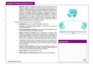 Capítulo 5: Sistemas operativos de red
Anotaciones
REDES EN EDUCACIÓN 2 61
• Multitarea: describe la capacidad de ejecutar muchos programas al mismo
tiempo sin detener la ejecución de cada aplicación. Linux se basa en la
multitarea prioritaria donde cada programa tiene garantizada la oportunidad de
ejecutarse, y se ejecuta hasta que el sistema operativo da prioridad a otro
programa para ejecutarse. MS-DOS y Windows 3.1, por ejemplo, se basan en
una forma de multitarea denominada multitarea cooperativa. Con ésta, los
programas se ejecutan hasta que permiten voluntariamente que se ejecuten
otros programas o no cesan su actividad por el momento. En Linux, el
microprocesador sólo es capaz de hacer una tarea a la vez, pero las realiza en
tiempos tan cortos que no los notamos y es en sus "ratos libres" donde se
dedica a ejecutar otras tareas que se le hayan pedido.
Además de estas propiedades, Linux se caracteriza por:
• Multiplataforma: corre en muchas CPUs distintas, no sólo Intel.
• Protección de la memoria entre procesos, de manera que uno de ellos no
pueda colgar el sistema.
• Carga de ejecutables por demanda: Linux sólo lee de disco aquellas partes de
un programa que están siendo usadas actualmente.
• Política de copia en escritura para la compartición de páginas entre
ejecutables: esto significa que varios procesos pueden usar la misma zona de
memoria para ejecutarse. Cuando alguno intenta escribir en esa memoria, la
página (4Kb de memoria) se copia a otro lugar. Esta política de copia en
escritura tiene dos beneficios: aumenta la velocidad y reduce el uso de memoria.
• La memoria se gestiona como un recurso unificado para los programas de
usuario y para la caché de disco, de tal forma que toda la memoria libre puede
ser usada para caché y ésta puede a su vez ser reducida cuando se ejecuten
grandes programas.
• Consolas virtuales múltiples: podemos entrar como diferentes usuarios de la
máquina o como el mismo usuario y trabajar en distintas consolas virtuales. Es
como si en el mismo ordenador tuviéramos varias terminales.
• Soporta TCP/IP, incluyendo ftp, telnet, NFS, etc.
• Software cliente y servidor Netware disponible en los núcleos de desarrollo.
Ilustración 45: Consolas virtuales múltiples Linux admite varias consolas
virtuales
 
