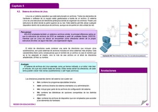 Capítulo 5
Anotaciones
REDES EN EDUCACIÓN 2 62
4.3. SistemadearchivosdeLinux.
Linux es un sistema operativo que está estructurado en archivos. Todos los elementos de
hardware o software de un equipo están gestionados a través de un archivo. El sistema
Linux es una estructura de directorios jerárquica donde se organizan los archivos. Posee una
estructura de árbol donde la parte superior es su raíz. Este sistema permite ubicar cualquier
dispositivo dentro de la estructura de archivos, aunque se encuentre en otra unidad de red.
El árbol de directorios suele contener una serie de directorios que incluyen otros
subdirectorios, son pues sistemas de archivos incluidos en otros sistemas más amplios. Esta
característica tiene como consecuencia que el nombre de un archivo no sea el nombre que
se le ha asignado al crearlo, sino la ruta de ese archivo en el árbol de directorios
añadiéndole, al final, su nombre.
Los directorios presentes dentro del sistema raíz suelen ser:
• /bin: contiene los programas ejecutables binarios.
• /sbin: archivos binarios de sistema orientados a su administración.
• /etc: incluye gran parte de los archivos de configuración del sistema.
• /lib: contiene las bibliotecas de opciones compartidas de los distintos
programas.
• /dev: contiene los archivos de dispositivo que son empleados para acceder
a los elementos de hardware.
ARCHIVOS
ARCHIVOS
ARCHIVOS
Ilustración 46: Árbol directorio de Linux: Es una estructura jerárquica
Analogía:
El sistema de archivos de Linux asemeja, como ya hemos indicado, a un árbol, más bien
un arbusto, de cuya raíz crecen todas las ramas. Estas ramas serían los directorios, de cada
rama pueden crecer más ramas (subdirectorios) o salir hojas (archivos).
Para pensar:
MS-DOS empleaba también un sistema e archivos similar, la principal diferencia radica en
que la estructura de archivos de DOS se realizaba a partir de unidades físicas, DISCOS,
mientras que en Linux los discos se encuentran como directorios dentro de la propia
estructura de árbol, se sigue más bien, una organización lógica.
 
