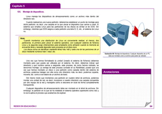 Capítulo 5
Anotaciones
REDES EN EDUCACIÓN 2 64
4.4. Montajededispositivos.
Linux maneja los dispositivos de almacenamiento como un archivo más dentro del
directorio raíz.
Cuando realizamos una nueva partición, deberemos establecer un punto de montaje para
dicha partición, es decir, una carpeta en la que ubicar el dispositivo que vamos a crear. El
sistema que emplea Linux para las particiones de los discos es similar al de DOS. Sin
embargo, mientras que DOS asigna a cada partición una letra D, E, etc., el sistema de Linux
no.
Una vez que hemos formateado la unidad (creado el sistema de ficheros) debemos
montarla para que pueda ser utilizada por el sistema. Es decir, debemos indicar qué
directorio y qué nombre vamos a asignarle, este proceso, tal como hemos indicado, se
denomina montaje. La ventaja de este proceso consiste en su flexibilidad, puesto que una
vez que hemos montado un disco o una partición como carpeta dentro del sistema de
archivos, podemos trabajar con ella como otro directorio más, es decir, podemos copiarla,
moverla, etc. como si se tratara de un archivo de texto.
Del mismo modo que montamos una partición en nuestro árbol de archivos, podemos
montar una unidad de red, es decir, incorporar a nuestro directorio una carpeta compartida
por otro equipo de la red y manejarla como si estuviera en local de forma completamente
transparente.
Cualquier dispositivo de almacenamiento debe ser montado en el árbol de archivos. Sin
embargo, la partición en la que se ha instalado el sistema operativo aparecerá como raíz y
no se le aplica el proceso que acabamos de explicar.
Ilustración 48: Montaje de dispositivos: Cualquier dispositivo de un PC
debe ser montado como un archivo para poder ser utilizado
Nota:
Cuando montamos una distribución de Linux es conveniente realizar, al menos, dos
particiones, la primera para ubicar el sistema operativo, con cualquier sistema de ficheros
Linux y la segunda swap (intercambio) para emplearla como almacén cuando la memoria se
encuentre llena y necesite depositar esos procesos en el disco duro.
Los discos duros se identifican mediante letras hda, hdb y cada una de las pariciones de un
disco mediante números hda1, hda2, etc.
 