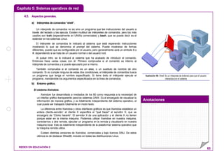 Capítulo 5: Sistemas operativos de red
Anotaciones
REDES EN EDUCACIÓN 2 65
4.5. Aspectosgenerales.
a) Intérpretes de comandos “shell”.
Un interprete de comandos no es sino un programa que lee instrucciones del usuario a
través del teclado y las ejecuta. Existen multitud de intérpretes de comandos, pero los más
usados son tcsh (especialmente en UNIXs comerciales) y bash, que se puede decir es el
estándar en los sistemas Linux.
El intérprete de comandos le indicará al sistema que está esperando instrucciones
mostrando lo que se denomina el prompt del sistema. Puede mostrarse de formas
diferentes, puesto que es configurable por el usuario, pero generalmente será un símbolo $ o
#, dependiendo si se trata de un usuario normal o del usuario root.
Al pulsar intro, se le indicará al sistema que ha acabado de introducir el comando.
Entonces hace varias cosas con él. Primero comprueba si el comando es interno al
intérprete de comandos y si puede ejecutarlo por si mismo.
También comprueba si el comando es un alias, o un sustituto de nombre de otro
comando. Si no cumple ninguna de estas dos condiciones, el intérprete de comandos busca
un programa que tenga el nombre especificado. Si tiene éxito el intérprete ejecuta el
programa, mandándole los argumentos especificados en la línea de comandos.
b) Entorno gráfico.
El sistema Xwindow.
Xwindow fue desarrollado a mediados de los 80 como respuesta a la necesidad de
un interfaz gráfico transparente para los sistemas UNIX. Es el encargado de visualizar la
información de manera gráfica, y es totalmente independiente del sistema operativo, el
cual puede ser trabajado totalmente en modo texto.
La diferencia entre Xwindow y otros interfaces gráficos es que Xwindow establece un
enlace cliente-servidor: el cliente X especifica el “qué hacer” al servidor X, que se
encargará de “Cómo hacerlo”. El servidor X de una aplicación y el cliente X no tienen
porque estar en la misma máquina. Podemos utilizar Xwindow en nuestra máquina,
conectarnos a otra remota, ejecutar un programa en la remota y visualizarlo en nuestra
máquina local. Esto es totalmente independiente de la plataforma/ sistema operativo que
la máquina remota utilice.
Existen distintas versiones de Xwindow: comerciales y bajo licencia GNU. De estos
últimos es de destacar Xfree86, incluido en todas las distribuciones Linux.
www
Shell
@
Ilustración 49: Shell: Es un interprete de órdenes para que el usuario
interactúe con el sistema
 
