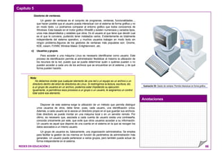 Capítulo 5
Anotaciones
REDES EN EDUCACIÓN 2 66
Gestores de ventanas.
Un gestor de ventanas es el conjunto de programas, ventanas, funcionalidades...,
que hacen posible que el usuario pueda interactuar con el sistema de forma gráfica y no
en modo texto. Lo podríamos comparar al entorno gráfico que todos conocemos de
Windows. Esta basado en el motor gráfico Xfree86 y existen numerosos y variados tipos,
unos más desarrollados y estables que otros. Es el usuario el que tiene que decidir cual
es el que le conviene, pudiendo tener instalados varios. Evidentemente es totalmente
independiente del sistema operativo, y muchos usuarios trabajan en modo texto sin
ningún problema.Algunos de los gestores de ventanas más populares son: Gnome,
KDE, icewm, FVWM, Window Maker, Enlightenment...etc.
c) Usuarios y grupos.
Para acceder a una máquina Linux es necesario identificarse como usuario. Este
proceso de identificación permite al administrador flexibilizar al máximo la utilización de
los recursos de la red, puesto que se puede determinar quién o quiénes pueden o no
pueden acceder a cada uno de los archivos que se encuentran en el sistema, y de qué
forma pueden hacerlo.
Disponer de este sistema exige la utilización de un método que permita distinguir
unos usuarios de otros, debe tener, pues, cada usuario, una identificación única.
Además, a cada usuario se le asocia un directorio propio en el que guardar sus archivos.
Este directorio se puede montar en una máquina local o en un servidor remoto. Por
último, es necesario que, asociada a cada cuenta de usuario exista una contraseña,
conocida únicamente por este, que evite que otros usuarios accedan a su información.
Un usuario es aquel que dispone de una cuenta en el sistema en la que se recogen los
datos asociados a un mismo usuario.
Un grupo de usuarios es, básicamente, una organización administrativa. Se emplea
para facilitar la gestión de los mismos en función de parámetros de administración más
generales. Un usuario puede pertenecer a varios grupos, pero también puede actuar de
forma independiente en el sistema.
Ilustración 50: Gestor de ventana: Permite interactuar en forma gráfica
Nota:
No debemos olvidar que cualquier elemento de una red o un equipo es un archivo o un
directorio dentro del árbol de directorios de Linux. Si restringimos la lectura, escritura, etc.
a un grupo de usuarios en un archivo, podemos estar impidiendo su ejecución.
Igualmente, si permitimos esos procesos a un grupo o un usuario, le asignamos un control
total sobre ese elemento.
 