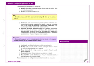 Capítulo 5: Sistemas operativos de red
Anotaciones
REDES EN EDUCACIÓN 2 67
Los elementos que caracterizan a un usuario son:
a) Nombre de usuario: es el identificador del usuario dentro del sistema. Debe
ser un identificador único.
b) Nombre real: Nombre real del usuario.
c) Contraseña: Serie de caracteres que permiten confirmar la identidad de un
usuario. Las contraseñas no aparecen en pantalla y deben ser encriptadas
para que no puedan ser desveladas. El administrador puede obligar a los
usuarios a que cambien de contraseña cada cierto tiempo.
d) Directorio de entrada (directorio home): Es un directorio propio donde
cada usuario puede almacenar sus ficheros. Este directorio se crea
automáticamente al crear un usuario en la carpeta /home añadiendo la
carpeta propia de ese usuario con su nombre /home/usuario; el admistrador
puede determinar el lugar en el que se creará la carpeta.
e) Identificador numérico: Identificador numérico de cada usuario.
f) Shell: Cuando un usuario accede al sistema se le asigna un shell o sistema
de comandos para interactuar con la máquina.
g) Grupo de entrada: Es el grupo prioritario que se asigna al usuario cuando
accede al sistema.
h) Grupos adicionales: Otros grupos a los que pertenece el usuario.
i) Caducidad de la cuenta: Posibilita el que un usuario sólo pueda acceder al
sistema hasta un momento determinado.
Todas estas opciones son configurables cuando el administrador rea un usuario.
Para pensar:
La carpeta home puede ser una unidad compartida de un servidor de archivos que se
monta en local cada vez que accede al sistema un usuario.
Nota:
El nombre de usuario también es conocido como login Es decir log in. Acceso al
sistema.
 