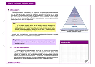 Capítulo 5: Sistemas operativos de red
Anotaciones
REDES EN EDUCACIÓN 2 5
11.. IInnttrroodduucccciióónn..
Ya hemos comentado que una red es un conjunto de equipos informáticos interconectados
entre sí. Supongamos que tenemos los equipos, el cableado, las tarjetas de red y sus
controladores y un planteamiento general del tipo de red que vamos a utilizar. Pero algo no se nos
debe escapar, antes de comenzar a instalar la red debemos pensar en el tipo de sistema operativo
de red que más nos conviene utilizar en función de las tareas que queremos que desempeñe
nuestra y los recursos de los que dispongamos.
En este tema comentaremos de manera breve los distintos sistemas operativos de red que
podemos utilizar, así como sus características fundamentales.
1.1. ¿Quéesunsistemaoperativo?
Como sabemos, una computadora está formada de dos componentes fundamentales:
hardware y software. El sistema operativo es la parte esencial de este último. Si nos
imaginamos la estructura de nuestra máquina como una pirámide, en la base tendríamos el
hardware: las unidades de disco, la memoria disponible, el procesador, los dispositivos
periféricos como son las impresoras o faxes..., y superpuesto parcialmente con el hardware
tenemos nuestro Sistema Operativo, con programas especializados llamados controladores
de dispositivo que permiten que el sistema operativo imparta órdenes al hardware.
HARDWARE
SISTEMA
OPERATIVO
SOFTWARE
Ilustración 1: El S.O. es el software que ejerce de intermediario entre el
resto de las aplicaciones y el hardware
Nota:
Sin un sistema operativo de red, ya sea servidor o estación de trabajo, un
equipo no puede conectarse a una red, pues una de las funciones que realiza un
sistema operativo es la gestión de esta conexión. Actualmente, la mayoría de los
sistemas operativos existentes en el mercado, por no decir la totalidad, soportan
en mayor o menor medida el trabajo en red.
Para pensar:
¿Recuerdas la versión 3.11 de Windows, podrías decir si esta versión permitía
el trabajo en grupo?
 