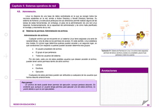 Capítulo 5: Sistemas operativos de red
Anotaciones
REDES EN EDUCACIÓN 2 69
4.6. Administración.
Linux no dispone de una base de datos centralizada en la que se recojan todos los
recursos existentes en la red, similar a Active Directory o Novell Directory Services. Su
sistema de ficheros y la estructura jerárquica de sus directorios permite realizar alguna de las
tareas de estas herramientas, sin embargo, el peso de la administración de una red Linux
depende, fundamentalmente, de la capacidad del administrador y de cómo halla planificado
el montaje y crecimiento de su red.
a) Sistemas de permisos. Administración de archivos.
Administración de archivos.
Cualquier archivo que se encuentre en un sistema Linux tiene asignada una serie de
características. Una de ellas es los permisos de acceso. En este sentido, Linux establece
dos niveles. En primer lugar determina quiénes pueden acceder y en segundo lugar, en
qué condiciones.Con respecto a quiénes pueden acceder determina tres grupos:
• El usuario propietario del archivo.
• El grupo al que pertenece.
• Todos los usuarios del sistema.
Por otro lado, cada uno de estos posibles usuarios que deseen acceder al archivo,
pueden tener varios permisos dentro de dicho archivo:
• Lectura.
• Escritura.
• Ejecución.
Cualquiera de estos permisos pueden ser atribuidos a cualquiera de los usuarios que
hemos descrito anteriormente.
r w x
r w
r
Permiso
Escritura
w
ARCHIVO
Permiso
Lectura
r
Permiso
Ejecucuión
x
Permiso
Escritura
w
ARCHIVO
Permiso
Lectura
r
Permiso
Ejecucuión
x
Permiso
Escritura
w
ARCHIVO
Permiso
Lectura
r ARCHIVO
Permiso
Lectura
r
Ilustración 51: Sistema de Permisos en Linux: Un archivo tiene asignados
permisos de lectura, escritura y acceso a su propietario, grupo al que
pertenece y todos los usuarios
Para pensar:
Un archivo de texto puede tener permiso de ejecución, aunque parezca absurdo. Es
evidente que, aunque un usuario tenga permiso para ejecutar uno de estos archivos, no
podrá debido a que no son ejecutables.
 