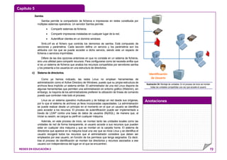 Capítulo 5
Anotaciones
REDES EN EDUCACIÓN 2 72
Samba.
Samba permite la compartición de ficheros e impresoras en redes constituida por
múltiples sistemas operativos. Un servidor Samba permite:
• Compartir sistemas de ficheros.
• Compartir impresoras instaladas en cualquier lugar de la red.
• Autentificar clientes en un dominio windows.
Smb.cnf es el fichero que controla los demonios de samba. Está compuesto de
secciones y parámetros. Cada sección define un servicio y los parámetros son los
atributos con los que se puede acceder a dicho servicio, siendo este un espacio de
ficheros o servicios imprimibles.
Difiere de las dos opciones anteriores en que no consiste en un sistema de ficheros,
sino una utilidad para compartir recursos. Para configurarse como tal necesita smfbs que
sí es un sistema de ficheros que analiza los recursos compartidos por servidores samba
y los presenta a los usuarios en una estructura de directorios.
c) Sistema de directorios.
Como ya hemos indicado, las redes Linux no emplean herramientas de
administración como el Active Directory de Windows, puesto que su propia estructura de
archivos lleva implícito un sistema similar. El administrador de una red Linux dispone de
algunas herramientas que permiten una administración en entorno gráfico (Webmin), sin
embargo, la mayoría de los administradores prefieren la utilización de líneas de comando
puesto que controlan más todo el proceso.
Linux es un sistema operativo multiusuario y de trabajo en red desde sus orígenes,
por lo que el sistema de archivos ya lleva incorporadas capacidades. La administración
se puede realizar desde un principio en el momento en el que un usuario se identifica
para acceder a los recursos. El proceso de autentificación puede ser implementado a
través de LDAP contra una base de datos de usuarios (MySQL), de manera que, al
iniciar su sesión, se cargue su perfil en cualquier máquina.
Además, en este proceso de inicio, se montan tanto las unidades locales como las
unidades de red de forma transparente, el usuario accede a sus recursos que pueden
estar en cualquier otra máquina y que se montan en la carpeta home. El sistema de
directorios que aparece en la máquina local una vez que se inicia Linux y se identifica el
usuario recogerá todos los recursos que el administrador considere que deben ser
empleados por ese usuario, en función de los permisos que tenga asignados. Es decir,
tras el proceso de identificación se montan los directorios y recursos asociados a ese
usuario con independencia del lugar en el que se encuentren.
Identificación
de Usuario
Ilustración 54: Montaje de unidades: En el proceso de inicio se montan
todas las unidades compartidas una vez que accede el usuario
 