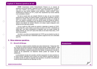 Capítulo 5: Sistemas operativos de red
Anotaciones
REDES EN EDUCACIÓN 2 75
TCP/IP (Transmission Control Protocol/Internet Protocol) es un conjunto de
protocolos de red que permite a sistemas de todo el mundo comunicarse en Internet.
Con Linux, TCP/IP y una conexión a la red, puede comunicarse con usuarios y
máquinas por toda Internet mediante correo electrónico, noticias (USENET news),
transferencias de ficheros con FTP y mucho más. Actualmente hay muchos sistemas
Linux conectados a Internet.
No todo el mundo tiene una conexión Ethernet en casa, así que Linux también
proporciona SLIP (Serial Line Internet Protocol), el cual permite conectarse a Internet a
través de un módem. Para poder usar SLIP, necesitará tener acceso a un servidor de
SLIP, una máquina conectada a la red que permite acceso de entrada por teléfono.
Muchas empresas y universidades tienen servidores SLIP disponibles. De hecho, si su
sistema Linux dispone de conexión Ethernet y de módem, puede configurarlo como
servidor de SLIP para otros usuarios.
Fue en el otoño de 1992 cuando se comenzó a desarrollar el soporte de TCP/IP,
cuando Ross Biro y otros crearon lo que ahora se conoce como Net-1. Actualmente ya
existe Net-3, que ofrece controladores de dispositivo para una amplia variedad de
tarjetas Ethernet, así como SLIP (para enviar trafico de red sobre líneas serie), y PLIP
(para líneas paralelo).
Con Net-3, Linux tiene una implementación de TCP/IP que se comporta muy bien en
entornos de red de área local, mostrándose superior a algunos de los Unix comerciales
para PCs.
55.. OOttrrooss ssiisstteemmaass ooppeerraattiivvooss..
5.1. MicrosoftLANManager.
Se trata de un sistema operativo diseñado para redes cliente/servidor. Trabaja bajo OS/2
en el servidor de archivos aunque las estaciones clientes admiten múltiples sistemas . Estas
redes deben disponer de un Servidor y en todas las estaciones clientes del redirector, que se
encarga de interceptar y redirigir las peticiones de los clientes. Al proporcionar el servidor la
mayoría de las aplicaciones, las estaciones clientes pueden ser equipos de baja
prestaciones.
La administración de esta red es sencilla y permite la agrupación de varios servidores en
un mismo dominio, tratándolos como si fueran una única máquina; igualmente, dispone de
un sistema sencillo de copias de seguridad entre servidores o se permite la administración
remota de todas las estaciones que dispongan de OS/2.
 