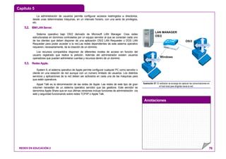 Capítulo 5
Anotaciones
REDES EN EDUCACIÓN 2 76
La administración de usuarios permite configurar accesos restringidos a directorios,
desde unas determinadas máquinas, en un intervalo horario, con una serie de privilegios,
etc.
5.2. IBMLANServer.
Sistema operativo bajo OS/2 derivado de Microsoft LAN Manager. Crea redes
estructuradas en dominios controlados por un equipo servidor al que se conectan cada uno
de los clientes que deben disponer de una aplicación OS/2 LAN Requester o DOS LAN
Requester para poder acceder a la red.Las redes dependientes de este sistema operativo
requieren, necesariamente, de la creación de un dominio.
Los recursos compartidos disponen de diferentes niveles de acceso en función del
usuario registrado que realice la petición. Además del administrador existen usuarios
operadores que pueden administrar cuentas y recursos dentro de un dominio.
5.3. RedesApple.
System 9, el sistema operativo de Apple permite configurar cualquier PC como servidor o
cliente en una estación de red aunque con un número limitado de usuarios. Los distintos
servicios y aplicaciones de la red deben ser activados en cada una de las máquinas para
que estén operativos.
Appel Talk es la denominación de las redes de Apple. Las redes de este tipo de gran
volumen necesitan de un sistema operativo servidor que las gestione. Este servidor se
denomina Apple Share que en sus últimas versiones incluye funciones de administración vía
web y seguridad funcionando sobre redes TCP/IP o Apple Talk.
LAN MANAGER
OS/2
OS/2
Windows
REDIRECTOR
REDIRECTOR
Ilustración 57: El redirector se encarga de capturar las comunicaciones en
el host local para dirigirlas hacia la red.
 