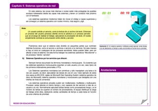 Capítulo 5: Sistemas operativos de red
Anotaciones
REDES EN EDUCACIÓN 2 7
En este sistema, las zonas más internas o núcleo están más protegidas de posibles
accesos indeseados desde las capas más externas y tienen un contacto más próximo
con el hardware.
Los sistemas operativos modernos tratan de mover el código a capas superiores y
así conseguir un sistema operativo con núcleo mínimo, más seguro y ágil.
Podríamos decir que el sistema esta dividido en pequeñas partes que controlan
distintas funciones, como el servicio a archivos o servicio a la memoria. De esta manera
si hay un error en cualquiera de los procesos servidores, éstos pueden fallar, pero sin
afectar a todo el sistema. De esta forma trabajan los sistemas operativos “Microkernel” o
de procesos “cliente / servidor”.
b) Sistemas Operativos por los servicios que ofrecen.
Siempre hemos escuchado los términos monotarea o monousuario. Es evidente que
los sistemas operativos monousuarios soportan un solo usuario a la vez, caso típico de
los primeros ordenadores personales o PCs.
Los Sistemas operativos monotarea son primitivos y sólo manejaban una tarea a la
vez por usuario, es decir, ejecutaban las tareas de una en una. Claro ejemplo de estos
dos casos es MS-DOS, siglas de Microsoft Disk Operating System (sistema operativo de
disco de Microsoft), sistema operativo monotarea y monousuario que trabajaba con una
interfaz de línea de comandos.
Los sistemas operativos actuales suelen ser multiproceso, multitarea y multiusuario.
Procesan varias labores al mismo tiempo y son capaces de dar servicio a más de un
usuario a la vez. Normalmente ejecutará tantas tareas como procesadores tenga, y si el
número de tareas es superior al número de procesadores, el equipo distribuye la carga
de trabajo entre ellos, dedicando ciertas cantidades de tiempo a cada tarea en función
de unos criterios de prioridad.
00: 1000: 01
00: 05
Ilustración 3: Un sistema operativo multitarea puede ejecutar varias tareas
a la vez dedicando un tiempo a cada una de ellas en función de su prioridad.
Nota:
Un usuario solicita un servicio, como la lectura de un archivo de texto. Entonces
un proceso del usuario (proceso cliente) envía la solicitud a un proceso servidor,
que se encarga de realizar el trabajo, ejecutando el procesador de texto. El núcleo
simplemente controla la comunicación entre cliente y servidor.
 