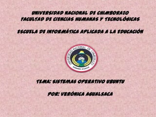 UNIVERSIDAD NACIONAL DE CHIMBORAZO
FACULTAD DE CIENCIAS HUMANAS Y TECNOLÓGICAS

ESCUELA DE INFORMÁTICA APLICADA A LA EDUCACIÓN

TEMA: Sistemas Operativo Ubuntu
POR: Verónica Agualsaca

 