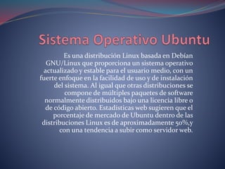 Es una distribución Linux basada en Debían
GNU/Linux que proporciona un sistema operativo
actualizado y estable para el usuario medio, con un
fuerte enfoque en la facilidad de uso y de instalación
del sistema. Al igual que otras distribuciones se
compone de múltiples paquetes de software
normalmente distribuidos bajo una licencia libre o
de código abierto. Estadísticas web sugieren que el
porcentaje de mercado de Ubuntu dentro de las
distribuciones Linux es de aproximadamente 50%,y
con una tendencia a subir como servidor web.
 
