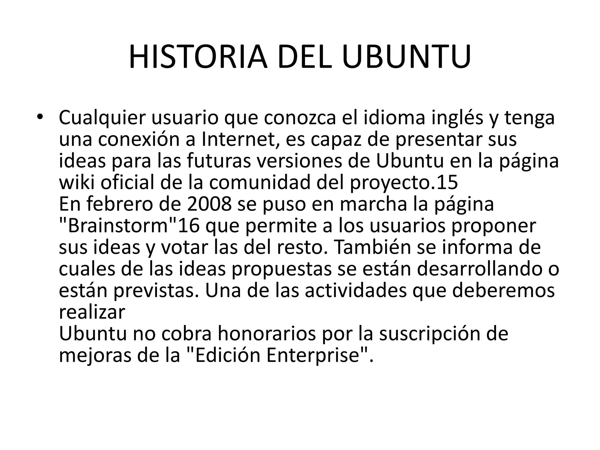 HISTORIA DEL UBUNTUCualquier usuario que conozca el idioma inglés y tenga una conexión a Internet, es capaz de presentar sus ideas para las futuras versiones de Ubuntu en la página wiki oficial de la comunidad del proyecto.15En febrero de 2008 se puso en marcha la página "Brainstorm"16 que permite a los usuarios proponer sus ideas y votar las del resto. También se informa de cuales de las ideas propuestas se están desarrollando o están previstas. Una de las actividades que deberemos realizarUbuntu no cobra honorarios por la suscripción de mejoras de la "Edición Enterprise".