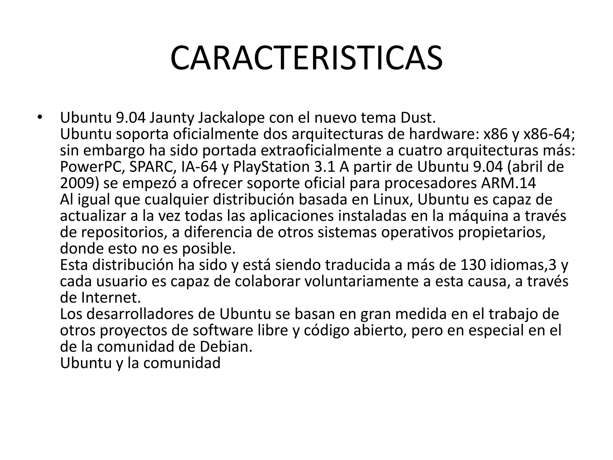 CARACTERISTICASUbuntu 9.04 Jaunty Jackalope con el nuevo tema Dust.Ubuntu soporta oficialmente dos arquitecturas de hardware: x86 y x86-64; sin embargo ha sido portada extraoficialmente a cuatro arquitecturas más: PowerPC, SPARC, IA-64 y PlayStation 3.1 A partir de Ubuntu 9.04 (abril de 2009) se empezó a ofrecer soporte oficial para procesadores ARM.14Al igual que cualquier distribución basada en Linux, Ubuntu es capaz de actualizar a la vez todas las aplicaciones instaladas en la máquina a través de repositorios, a diferencia de otros sistemas operativos propietarios, donde esto no es posible.Esta distribución ha sido y está siendo traducida a más de 130 idiomas,3 y cada usuario es capaz de colaborar voluntariamente a esta causa, a través de Internet.Los desarrolladores de Ubuntu se basan en gran medida en el trabajo de otros proyectos de software libre y código abierto, pero en especial en el de la comunidad de Debian.Ubuntu y la comunidad 