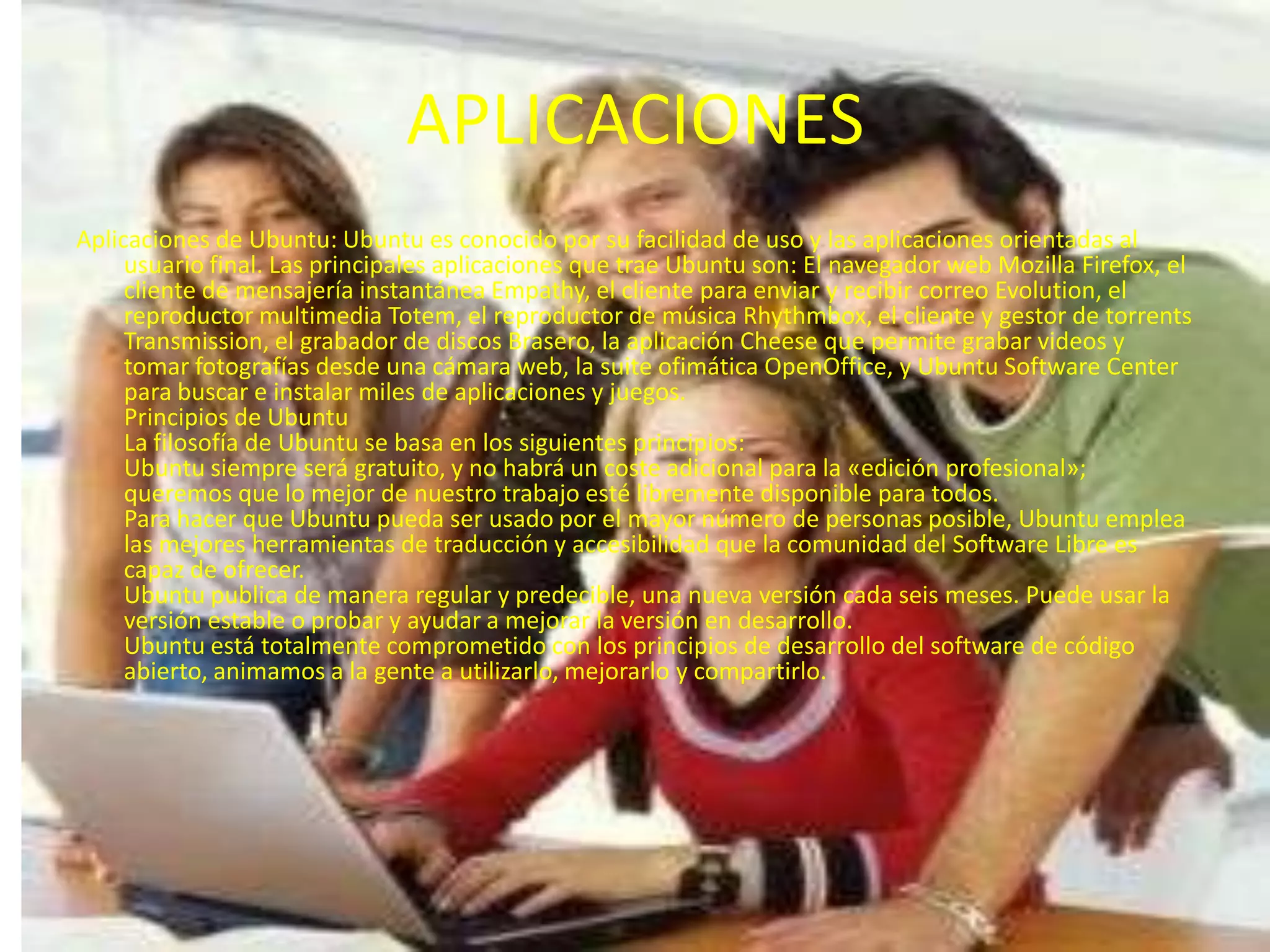 APLICACIONESAplicaciones de Ubuntu: Ubuntu es conocido por su facilidad de uso y las aplicaciones orientadas al usuario final. Las principales aplicaciones que trae Ubuntu son: El navegador web Mozilla Firefox, el cliente de mensajería instantánea Empathy, el cliente para enviar y recibir correo Evolution, el reproductor multimedia Totem, el reproductor de música Rhythmbox, el cliente y gestor de torrents Transmission, el grabador de discos Brasero, la aplicación Cheese que permite grabar videos y tomar fotografías desde una cámara web, la suite ofimática OpenOffice, y Ubuntu Software Center para buscar e instalar miles de aplicaciones y juegos.Principios de Ubuntu La filosofía de Ubuntu se basa en los siguientes principios: Ubuntu siempre será gratuito, y no habrá un coste adicional para la «edición profesional»; queremos que lo mejor de nuestro trabajo esté libremente disponible para todos. Para hacer que Ubuntu pueda ser usado por el mayor número de personas posible, Ubuntu emplea las mejores herramientas de traducción y accesibilidad que la comunidad del Software Libre es capaz de ofrecer. Ubuntu publica de manera regular y predecible, una nueva versión cada seis meses. Puede usar la versión estable o probar y ayudar a mejorar la versión en desarrollo. Ubuntu está totalmente comprometido con los principios de desarrollo del software de código abierto, animamos a la gente a utilizarlo, mejorarlo y compartirlo. 