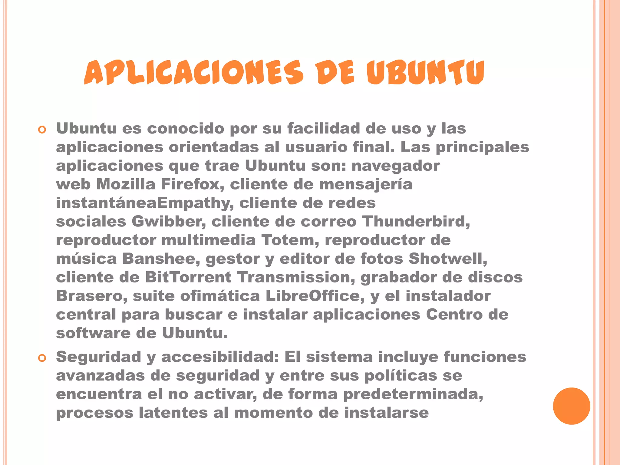 APLICACIONES DE UBUNTU
   Ubuntu es conocido por su facilidad de uso y las
    aplicaciones orientadas al usuario final. Las principales
    aplicaciones que trae Ubuntu son: navegador
    web Mozilla Firefox, cliente de mensajería
    instantáneaEmpathy, cliente de redes
    sociales Gwibber, cliente de correo Thunderbird,
    reproductor multimedia Totem, reproductor de
    música Banshee, gestor y editor de fotos Shotwell,
    cliente de BitTorrent Transmission, grabador de discos
    Brasero, suite ofimática LibreOffice, y el instalador
    central para buscar e instalar aplicaciones Centro de
    software de Ubuntu.
   Seguridad y accesibilidad: El sistema incluye funciones
    avanzadas de seguridad y entre sus políticas se
    encuentra el no activar, de forma predeterminada,
    procesos latentes al momento de instalarse
 