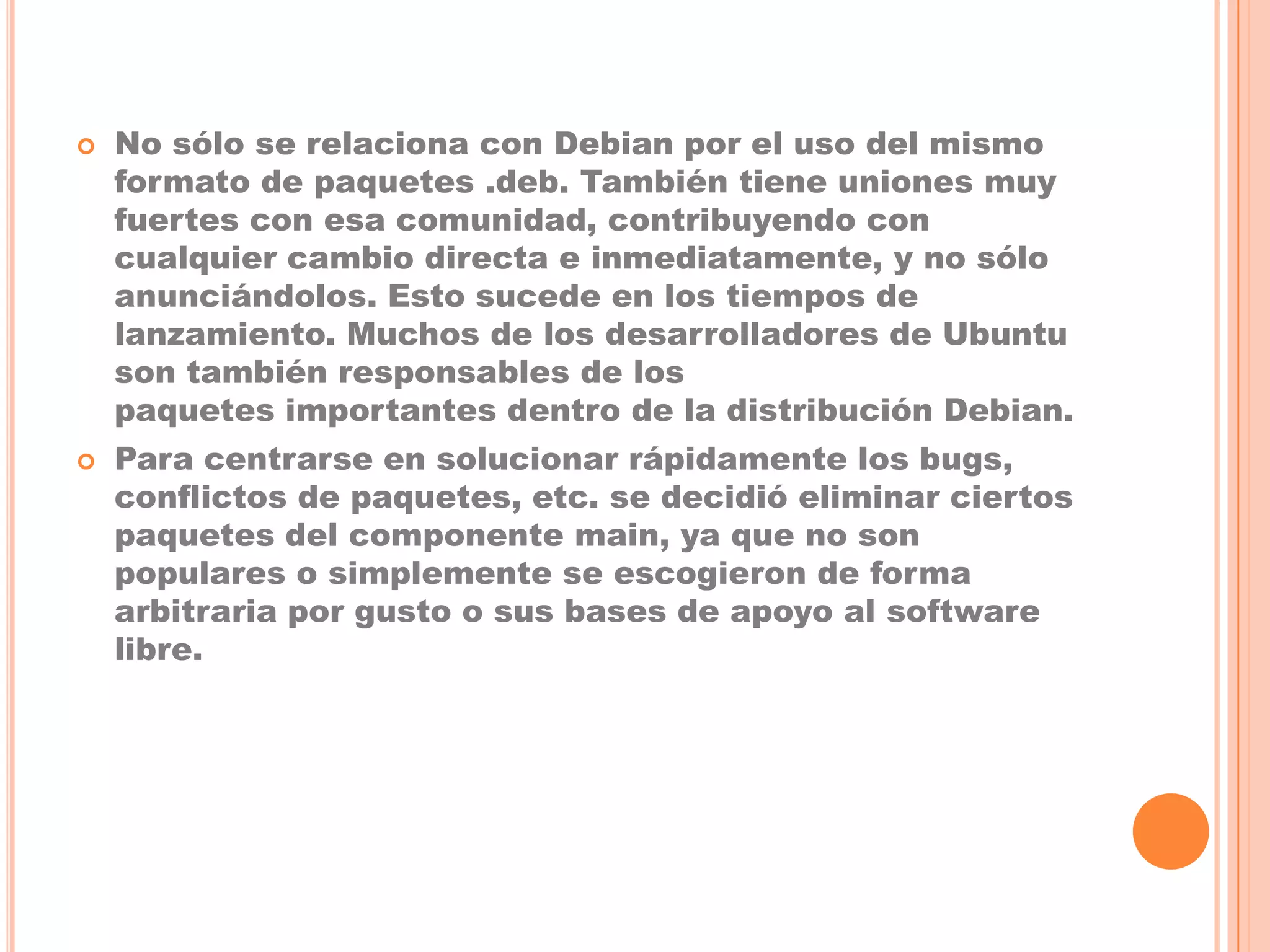    No sólo se relaciona con Debian por el uso del mismo
    formato de paquetes .deb. También tiene uniones muy
    fuertes con esa comunidad, contribuyendo con
    cualquier cambio directa e inmediatamente, y no sólo
    anunciándolos. Esto sucede en los tiempos de
    lanzamiento. Muchos de los desarrolladores de Ubuntu
    son también responsables de los
    paquetes importantes dentro de la distribución Debian.
   Para centrarse en solucionar rápidamente los bugs,
    conflictos de paquetes, etc. se decidió eliminar ciertos
    paquetes del componente main, ya que no son
    populares o simplemente se escogieron de forma
    arbitraria por gusto o sus bases de apoyo al software
    libre.
 